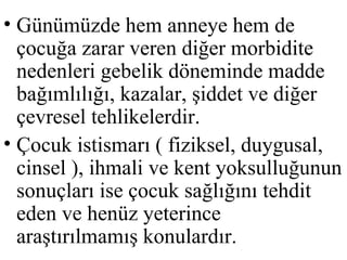 • Günümüzde hem anneye hem de
  çocuğa zarar veren diğer morbidite
  nedenleri gebelik döneminde madde
  bağımlılığı, kazalar, şiddet ve diğer
  çevresel tehlikelerdir.
• Çocuk istismarı ( fiziksel, duygusal,
  cinsel ), ihmali ve kent yoksulluğunun
  sonuçları ise çocuk sağlığını tehdit
  eden ve henüz yeterince
  araştırılmamış konulardır.
 