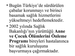• Bugün Türkiye’de sürdürülen
  çabalar korunmayı ve birinci
  basamak sağlık hizmetlerini
  yükseltmeyi hedeflemektedir.
• 2002 yılında Sağlık
  Bakanlığı’nın yürüttüğü Anne
  ve Çocuk Ölümlerini Önleme
  Programı bireyleri hastalanınca
  bir sağlık kuruluşuna
  başvurmaya çağırmaktadır.
 