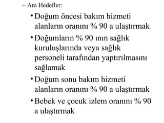 – Ara Hedefler:
   • Doğum öncesi bakım hizmeti
     alanların oranını % 90 a ulaştırmak
   • Doğumların % 90 ının sağlık
     kuruluşlarında veya sağlık
     personeli tarafından yaptırılmasını
     sağlamak
   • Doğum sonu bakım hizmeti
     alanların oranını % 90 a ulaştırmak
   • Bebek ve çocuk izlem oranını % 90
     a ulaştırmak
 