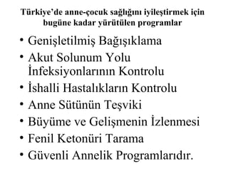 Türkiye’de anne-çocuk sağlığını iyileştirmek için
     bugüne kadar yürütülen programlar

• Genişletilmiş Bağışıklama
• Akut Solunum Yolu
  İnfeksiyonlarının Kontrolu
• İshalli Hastalıkların Kontrolu
• Anne Sütünün Teşviki
• Büyüme ve Gelişmenin İzlenmesi
• Fenil Ketonüri Tarama
• Güvenli Annelik Programlarıdır.
 
