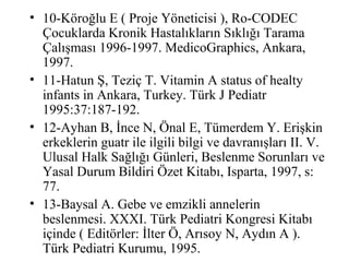 • 10-Köroğlu E ( Proje Yöneticisi ), Ro-CODEC
  Çocuklarda Kronik Hastalıkların Sıklığı Tarama
  Çalışması 1996-1997. MedicoGraphics, Ankara,
  1997.
• 11-Hatun Ş, Teziç T. Vitamin A status of healty
  infants in Ankara, Turkey. Türk J Pediatr
  1995:37:187-192.
• 12-Ayhan B, İnce N, Önal E, Tümerdem Y. Erişkin
  erkeklerin guatr ile ilgili bilgi ve davranışları II. V.
  Ulusal Halk Sağlığı Günleri, Beslenme Sorunları ve
  Yasal Durum Bildiri Özet Kitabı, Isparta, 1997, s:
  77.
• 13-Baysal A. Gebe ve emzikli annelerin
  beslenmesi. XXXI. Türk Pediatri Kongresi Kitabı
  içinde ( Editörler: İlter Ö, Arısoy N, Aydın A ).
  Türk Pediatri Kurumu, 1995.
 