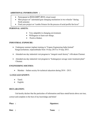 ADDITIONAL INFORMATION :
PERSONAL ASSETS:
• Very adaptable to changing environment.
• Willingness to learn new things.
• Positive thinker.
INDUSTRIAL EXPOSURE:
• Undergone summer implant training in “Caparo Engineering India limited”
Sunguvarchatram, sriperumbudur from 14 may 2015 to 19 may 2015.
• Attended one day industrial visit program to “integral coach factory” villivakam Chennai.
• Attended one day industrial visit program to “kodungaiyur sewage water treatment plant”
Chennai.
ENGINEERING SOCITIES:
• Member – Indian society for technical education during 2014 – 2015.
LANGUAGE KNOWN:
• Tamil.
• English.
DECLARATION:
I do hereby declare that the particulars of information and facts stated herein above are true,
correct and complete to the best of my knowledge and belief
Place : Signature:
Date : Name :
• Participated in ECO-CART 2014 virtual round.
• Mini project on” automated gear changing mechanism in two wheeler “during
Sixth semester.
• Final year project on “combo fixtures for the process of axial profile fan lever”
 