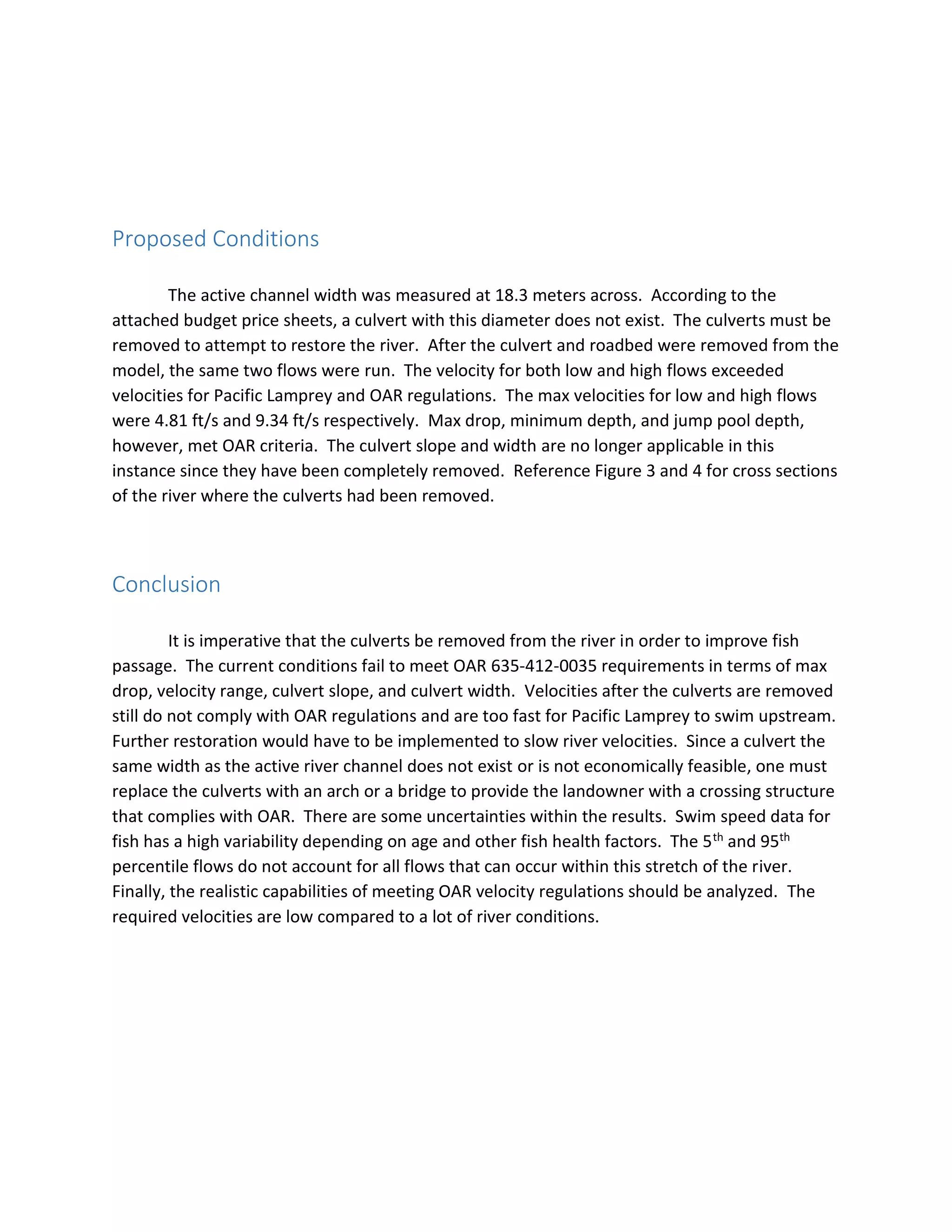 Proposed Conditions
The active channel width was measured at 18.3 meters across. According to the
attached budget price sheets, a culvert with this diameter does not exist. The culverts must be
removed to attempt to restore the river. After the culvert and roadbed were removed from the
model, the same two flows were run. The velocity for both low and high flows exceeded
velocities for Pacific Lamprey and OAR regulations. The max velocities for low and high flows
were 4.81 ft/s and 9.34 ft/s respectively. Max drop, minimum depth, and jump pool depth,
however, met OAR criteria. The culvert slope and width are no longer applicable in this
instance since they have been completely removed. Reference Figure 3 and 4 for cross sections
of the river where the culverts had been removed.
Conclusion
It is imperative that the culverts be removed from the river in order to improve fish
passage. The current conditions fail to meet OAR 635-412-0035 requirements in terms of max
drop, velocity range, culvert slope, and culvert width. Velocities after the culverts are removed
still do not comply with OAR regulations and are too fast for Pacific Lamprey to swim upstream.
Further restoration would have to be implemented to slow river velocities. Since a culvert the
same width as the active river channel does not exist or is not economically feasible, one must
replace the culverts with an arch or a bridge to provide the landowner with a crossing structure
that complies with OAR. There are some uncertainties within the results. Swim speed data for
fish has a high variability depending on age and other fish health factors. The 5th and 95th
percentile flows do not account for all flows that can occur within this stretch of the river.
Finally, the realistic capabilities of meeting OAR velocity regulations should be analyzed. The
required velocities are low compared to a lot of river conditions.
 