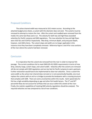 Proposed Conditions
The active channel width was measured at 18.3 meters across. According to the
attached budget price sheets, a culvert with this diameter does not exist. The culverts must be
removed to attempt to restore the river. After the culvert and roadbed were removed from the
model, the same two flows were run. The velocity for both low and high flows exceeded
velocities for Pacific Lamprey and OAR regulations. The max velocities for low and high flows
were 4.81 ft/s and 9.34 ft/s respectively. Max drop, minimum depth, and jump pool depth,
however, met OAR criteria. The culvert slope and width are no longer applicable in this
instance since they have been completely removed. Reference Figure 3 and 4 for cross sections
of the river where the culverts had been removed.
Conclusion
It is imperative that the culverts be removed from the river in order to improve fish
passage. The current conditions fail to meet OAR 635-412-0035 requirements in terms of max
drop, velocity range, culvert slope, and culvert width. Velocities after the culverts are removed
still do not comply with OAR regulations and are too fast for Pacific Lamprey to swim upstream.
Further restoration would have to be implemented to slow river velocities. Since a culvert the
same width as the active river channel does not exist or is not economically feasible, one must
replace the culverts with an arch or a bridge to provide the landowner with a crossing structure
that complies with OAR. There are some uncertainties within the results. Swim speed data for
fish has a high variability depending on age and other fish health factors. The 5th and 95th
percentile flows do not account for all flows that can occur within this stretch of the river.
Finally, the realistic capabilities of meeting OAR velocity regulations should be analyzed. The
required velocities are low compared to a lot of river conditions.
 