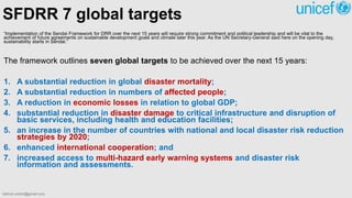 “Implementation of the Sendai Framework for DRR over the next 15 years will require strong commitment and political leadership and will be vital to the
achievement of future agreements on sustainable development goals and climate later this year. As the UN Secretary-General said here on the opening day,
sustainability starts in Sendai.”
The framework outlines seven global targets to be achieved over the next 15 years:
1. A substantial reduction in global disaster mortality;
2. A substantial reduction in numbers of affected people;
3. A reduction in economic losses in relation to global GDP;
4. substantial reduction in disaster damage to critical infrastructure and disruption of
basic services, including health and education facilities;
5. an increase in the number of countries with national and local disaster risk reduction
strategies by 2020;
6. enhanced international cooperation; and
7. increased access to multi-hazard early warning systems and disaster risk
information and assessments.
SFDRR 7 global targets
bibhuti.undmt@gmail.com
 
