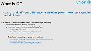 What is CC
• Climate Change means significant difference in weather pattern over an extended
period of time
• Scientific consensus links current climate change primarily;
• emissions of carbon dioxide and other
• greenhouse gases from human activity, such as;
• the burning of fossil fuels,
• loss of forests and unsustainable production and
• consumption in the industrialized world
The effects include higher global temperatures,
• an increase in frequency and intensity of extreme weather events and
• related natural disasters,
• severe impacts to the sustainability of ecosystems.
 