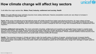 How climate change will affect key sectors
It will affect the major sectors like; Water, Food, Industry, settlement and society, Health
Water: Drought-affected areas will likely become more widely distributed. Heavier precipitation events are very likely to increase in
frequency leading to higher flood risks.
Food: While some mid-latitude and high-latitude areas will initially benefit from higher agricultural production, for many others at lower
latitudes, especially in seasonally dry and tropical regions, the increases in temperature and the frequency of droughts and floods are likely
to affect crop production negatively, which could increase the number of people at risk from hunger and increased levels of displacement and
migration.
Industry, settlement and society: The most vulnerable industries, settlements and societies are generally those located in coastal areas
and river flood plains, and those whose economies are closely linked with climate sensitive resources. This applies particularly to locations
already prone to extreme weather events, and especially areas undergoing rapid urbanization. Where extreme weather events become more
intense or more frequent, the economic and social costs of those events will increase.
Health: The projected changes in climate are likely to alter the health status of millions of people, including through increased deaths,
disease and injury due to heat waves, floods, storms, fires and droughts. Increased malnutrition, diarrhoeal disease and malaria in some
areas will increase vulnerability to extreme public health and development goals will be threatened by longer term damage to health systems
from disasters
bibhuti.undmt@gmail.com
 