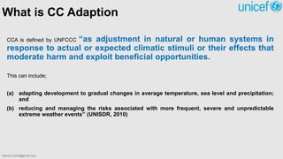 What is CC Adaption
CCA is defined by UNFCCC “as adjustment in natural or human systems in
response to actual or expected climatic stimuli or their effects that
moderate harm and exploit beneficial opportunities.
This can include;
(a) adapting development to gradual changes in average temperature, sea level and precipitation;
and
(b) reducing and managing the risks associated with more frequent, severe and unpredictable
extreme weather events” (UNISDR, 2010)
bibhuti.undmt@gmail.com
 