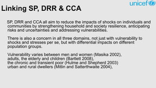 Linking SP, DRR & CCA
SP, DRR and CCA all aim to reduce the impacts of shocks on individuals and
communities by strengthening household and society resilience, anticipating
risks and uncertainties and addressing vulnerabilities.
There is also a concern in all three domains, not just with vulnerability to
shocks and stresses per se, but with differential impacts on different
population groups.
Vulnerability varies between men and women (Masika 2002),
adults, the elderly and children (Bartlett 2008),
the chronic and transient poor (Hulme and Shepherd 2003)
urban and rural dwellers (Mitlin and Satterthwaite 2004),
 
