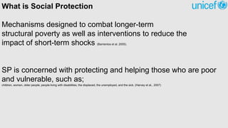 What is Social Protection
Mechanisms designed to combat longer-term
structural poverty as well as interventions to reduce the
impact of short-term shocks (Barrientos et al. 2005).
SP is concerned with protecting and helping those who are poor
and vulnerable, such as;
children, women, older people, people living with disabilities, the displaced, the unemployed, and the sick. (Harvey et al., 2007)
 