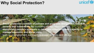 Social protection consists of policies and programs designed to reduce
poverty and vulnerability by promoting efficient labour markets,
diminishing people's exposure to risks, and enhancing their capacity to
manage economic and social risks,
such as unemployment, exclusion, sickness, disability and old age.
Why Social Protection?
 