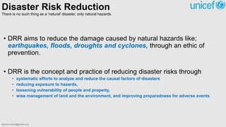 Disaster Risk Reduction
There is no such thing as a 'natural' disaster, only natural hazards.
• DRR aims to reduce the damage caused by natural hazards like;
earthquakes, floods, droughts and cyclones, through an ethic of
prevention.
• DRR is the concept and practice of reducing disaster risks through
• systematic efforts to analyze and reduce the causal factors of disasters
• reducing exposure to hazards,
• lessening vulnerability of people and property,
• wise management of land and the environment, and improving preparedness for adverse events
bibhuti.undmt@gmail.com
 