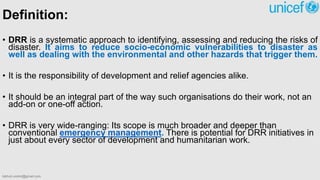 Definition:
• DRR is a systematic approach to identifying, assessing and reducing the risks of
disaster. It aims to reduce socio-economic vulnerabilities to disaster as
well as dealing with the environmental and other hazards that trigger them.
• It is the responsibility of development and relief agencies alike.
• It should be an integral part of the way such organisations do their work, not an
add-on or one-off action.
• DRR is very wide-ranging: Its scope is much broader and deeper than
conventional emergency management. There is potential for DRR initiatives in
just about every sector of development and humanitarian work.
bibhuti.undmt@gmail.com
 