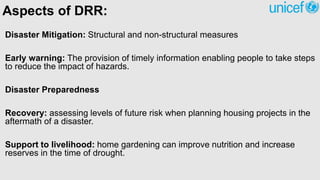 Aspects of DRR:
Disaster Mitigation: Structural and non-structural measures
Early warning: The provision of timely information enabling people to take steps
to reduce the impact of hazards.
Disaster Preparedness
Recovery: assessing levels of future risk when planning housing projects in the
aftermath of a disaster.
Support to livelihood: home gardening can improve nutrition and increase
reserves in the time of drought.
 