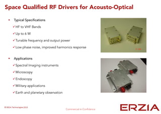 Space Qualified RF Drivers for Acousto-Optical
Typical Specifications
HF to VHF Bands
Up to 6 W
Tunable frequency and output power
Low phase noise, improved harmonics response
Applications
Spectral Imaging instruments
Microscopy
Endoscopy
Military applications
Earth and planetary observation
 