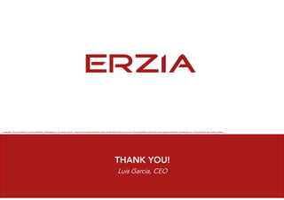 THANK YOU!
Luis Garcia, CEO
Disclaimer: This presentation is property of ERZIA Technologies SL. All pictures, figures , diagrams and graphical content cannot be distributed outside the scope of this presentation without the explicit approval of ERZIA Technologies SL or the respective right owners if others.
 