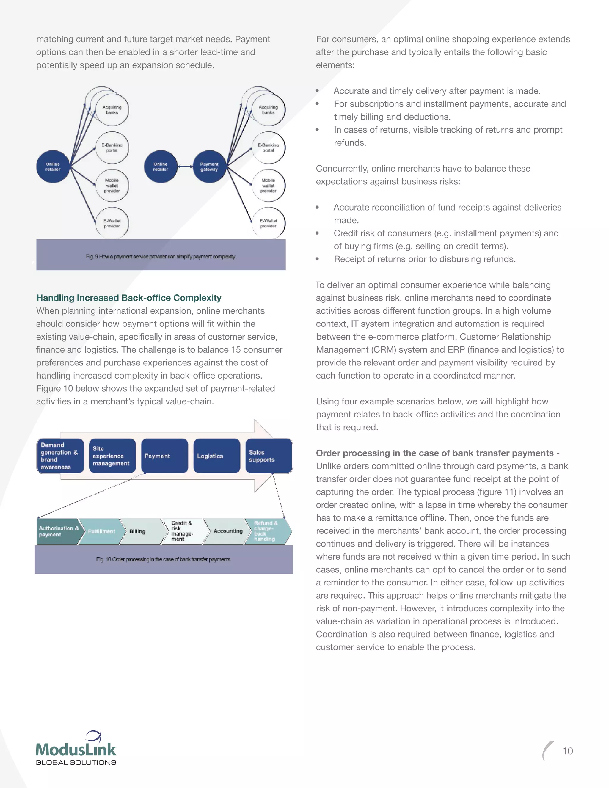10
matching current and future target market needs. Payment
options can then be enabled in a shorter lead-time and
potentially speed up an expansion schedule.
Handling Increased Back-office Complexity
When planning international expansion, online merchants
should consider how payment options will fit within the
existing value-chain, specifically in areas of customer service,
finance and logistics. The challenge is to balance 15 consumer
preferences and purchase experiences against the cost of
handling increased complexity in back-office operations.
Figure 10 below shows the expanded set of payment-related
activities in a merchant’s typical value-chain.
For consumers, an optimal online shopping experience extends
after the purchase and typically entails the following basic
elements:
•	 Accurate and timely delivery after payment is made.
•	 For subscriptions and installment payments, accurate and
timely billing and deductions.
•	 In cases of returns, visible tracking of returns and prompt
refunds.
Concurrently, online merchants have to balance these
expectations against business risks:
•	 Accurate reconciliation of fund receipts against deliveries
made.
•	 Credit risk of consumers (e.g. installment payments) and
of buying firms (e.g. selling on credit terms).
•	 Receipt of returns prior to disbursing refunds.
To deliver an optimal consumer experience while balancing
against business risk, online merchants need to coordinate
activities across different function groups. In a high volume
context, IT system integration and automation is required
between the e-commerce platform, Customer Relationship
Management (CRM) system and ERP (finance and logistics) to
provide the relevant order and payment visibility required by
each function to operate in a coordinated manner.
Using four example scenarios below, we will highlight how
payment relates to back-office activities and the coordination
that is required.
Order processing in the case of bank transfer payments -
Unlike orders committed online through card payments, a bank
transfer order does not guarantee fund receipt at the point of
capturing the order. The typical process (figure 11) involves an
order created online, with a lapse in time whereby the consumer
has to make a remittance offline. Then, once the funds are
received in the merchants’ bank account, the order processing
continues and delivery is triggered. There will be instances
where funds are not received within a given time period. In such
cases, online merchants can opt to cancel the order or to send
a reminder to the consumer. In either case, follow-up activities
are required. This approach helps online merchants mitigate the
risk of non-payment. However, it introduces complexity into the
value-chain as variation in operational process is introduced.
Coordination is also required between finance, logistics and
customer service to enable the process.
 