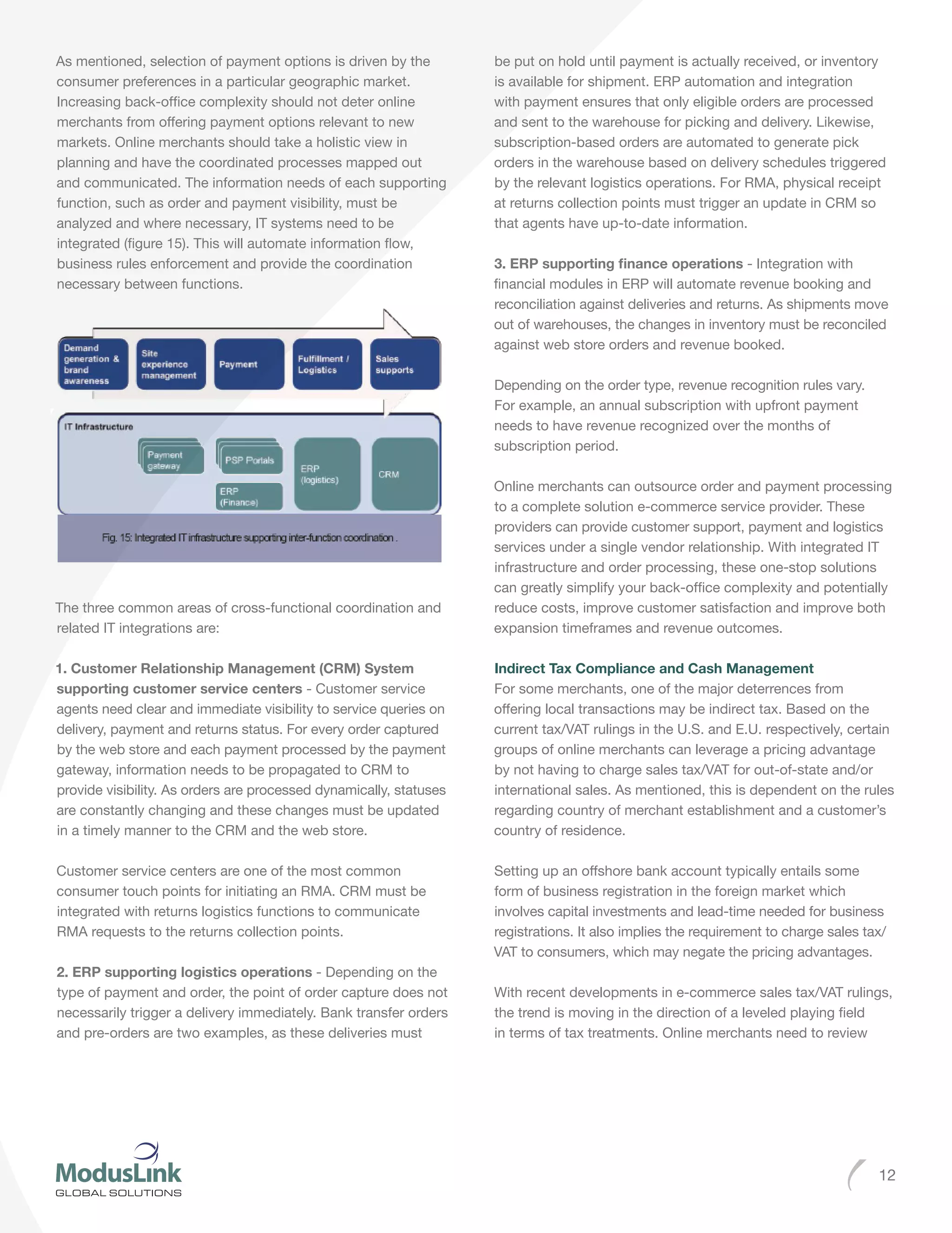 12
As mentioned, selection of payment options is driven by the
consumer preferences in a particular geographic market.
Increasing back-office complexity should not deter online
merchants from offering payment options relevant to new
markets. Online merchants should take a holistic view in
planning and have the coordinated processes mapped out
and communicated. The information needs of each supporting
function, such as order and payment visibility, must be
analyzed and where necessary, IT systems need to be
integrated (figure 15). This will automate information flow,
business rules enforcement and provide the coordination
necessary between functions.
The three common areas of cross-functional coordination and
related IT integrations are:
1. Customer Relationship Management (CRM) System
supporting customer service centers - Customer service
agents need clear and immediate visibility to service queries on
delivery, payment and returns status. For every order captured
by the web store and each payment processed by the payment
gateway, information needs to be propagated to CRM to
provide visibility. As orders are processed dynamically, statuses
are constantly changing and these changes must be updated
in a timely manner to the CRM and the web store.
Customer service centers are one of the most common
consumer touch points for initiating an RMA. CRM must be
integrated with returns logistics functions to communicate
RMA requests to the returns collection points.
2. ERP supporting logistics operations - Depending on the
type of payment and order, the point of order capture does not
necessarily trigger a delivery immediately. Bank transfer orders
and pre-orders are two examples, as these deliveries must
be put on hold until payment is actually received, or inventory
is available for shipment. ERP automation and integration
with payment ensures that only eligible orders are processed
and sent to the warehouse for picking and delivery. Likewise,
subscription-based orders are automated to generate pick
orders in the warehouse based on delivery schedules triggered
by the relevant logistics operations. For RMA, physical receipt
at returns collection points must trigger an update in CRM so
that agents have up-to-date information.
3. ERP supporting finance operations - Integration with
financial modules in ERP will automate revenue booking and
reconciliation against deliveries and returns. As shipments move
out of warehouses, the changes in inventory must be reconciled
against web store orders and revenue booked.
Depending on the order type, revenue recognition rules vary.
For example, an annual subscription with upfront payment
needs to have revenue recognized over the months of
subscription period.
Online merchants can outsource order and payment processing
to a complete solution e-commerce service provider. These
providers can provide customer support, payment and logistics
services under a single vendor relationship. With integrated IT
infrastructure and order processing, these one-stop solutions
can greatly simplify your back-office complexity and potentially
reduce costs, improve customer satisfaction and improve both
expansion timeframes and revenue outcomes.
Indirect Tax Compliance and Cash Management
For some merchants, one of the major deterrences from
offering local transactions may be indirect tax. Based on the
current tax/VAT rulings in the U.S. and E.U. respectively, certain
groups of online merchants can leverage a pricing advantage
by not having to charge sales tax/VAT for out-of-state and/or
international sales. As mentioned, this is dependent on the rules
regarding country of merchant establishment and a customer’s
country of residence.
Setting up an offshore bank account typically entails some
form of business registration in the foreign market which
involves capital investments and lead-time needed for business
registrations. It also implies the requirement to charge sales tax/
VAT to consumers, which may negate the pricing advantages.
With recent developments in e-commerce sales tax/VAT rulings,
the trend is moving in the direction of a leveled playing field
in terms of tax treatments. Online merchants need to review
 