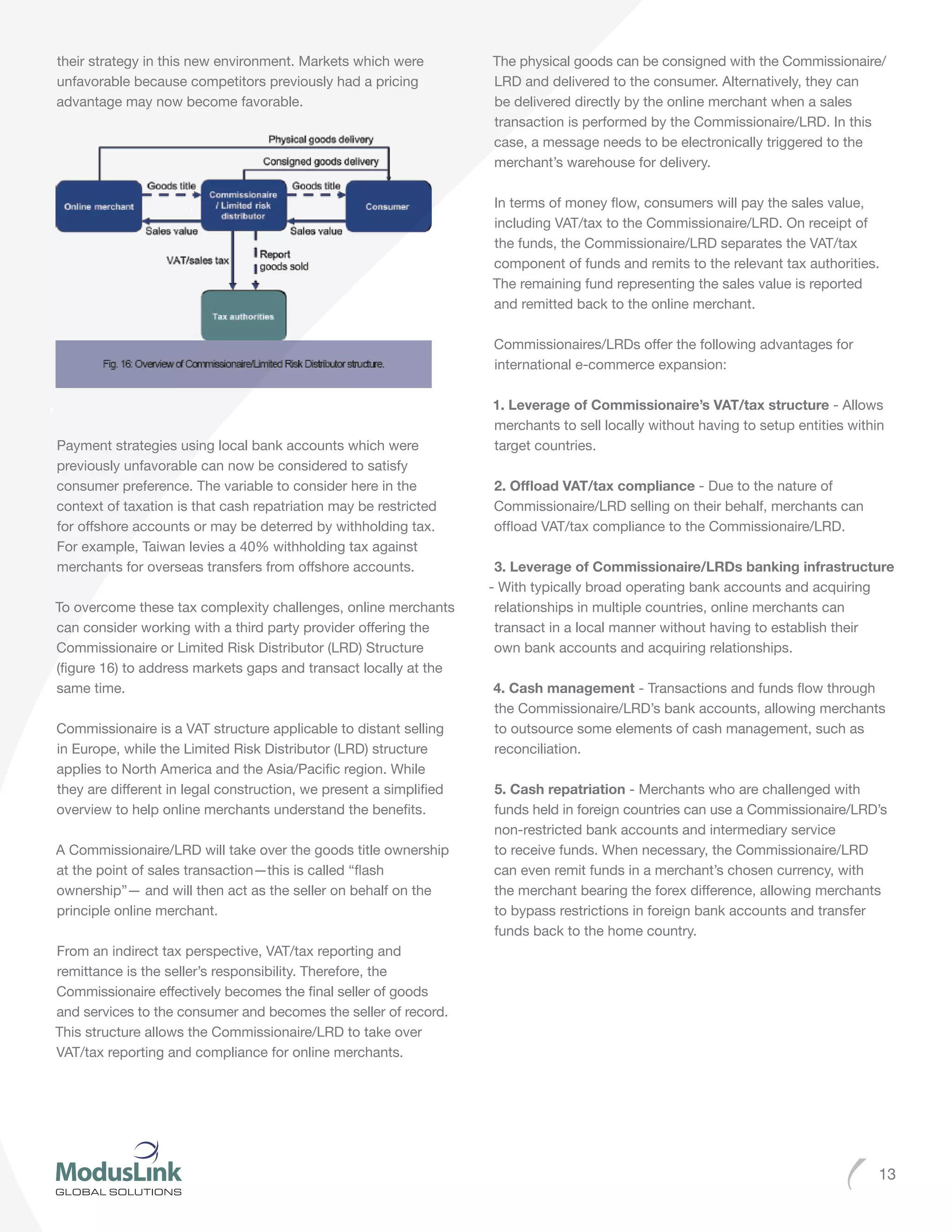 13
their strategy in this new environment. Markets which were
unfavorable because competitors previously had a pricing
advantage may now become favorable.
Payment strategies using local bank accounts which were
previously unfavorable can now be considered to satisfy
consumer preference. The variable to consider here in the
context of taxation is that cash repatriation may be restricted
for offshore accounts or may be deterred by withholding tax.
For example, Taiwan levies a 40% withholding tax against
merchants for overseas transfers from offshore accounts.
To overcome these tax complexity challenges, online merchants
can consider working with a third party provider offering the
Commissionaire or Limited Risk Distributor (LRD) Structure
(figure 16) to address markets gaps and transact locally at the
same time.
Commissionaire is a VAT structure applicable to distant selling
in Europe, while the Limited Risk Distributor (LRD) structure
applies to North America and the Asia/Pacific region. While
they are different in legal construction, we present a simplified
overview to help online merchants understand the benefits.
A Commissionaire/LRD will take over the goods title ownership
at the point of sales transaction—this is called “flash
ownership”— and will then act as the seller on behalf on the
principle online merchant.
From an indirect tax perspective, VAT/tax reporting and
remittance is the seller’s responsibility. Therefore, the
Commissionaire effectively becomes the final seller of goods
and services to the consumer and becomes the seller of record.
This structure allows the Commissionaire/LRD to take over
VAT/tax reporting and compliance for online merchants.
The physical goods can be consigned with the Commissionaire/
LRD and delivered to the consumer. Alternatively, they can
be delivered directly by the online merchant when a sales
transaction is performed by the Commissionaire/LRD. In this
case, a message needs to be electronically triggered to the
merchant’s warehouse for delivery.
In terms of money flow, consumers will pay the sales value,
including VAT/tax to the Commissionaire/LRD. On receipt of
the funds, the Commissionaire/LRD separates the VAT/tax
component of funds and remits to the relevant tax authorities.
The remaining fund representing the sales value is reported
and remitted back to the online merchant.
Commissionaires/LRDs offer the following advantages for
international e-commerce expansion:
1. Leverage of Commissionaire’s VAT/tax structure - Allows
merchants to sell locally without having to setup entities within
target countries.
2. Offload VAT/tax compliance - Due to the nature of
Commissionaire/LRD selling on their behalf, merchants can
offload VAT/tax compliance to the Commissionaire/LRD.
3. Leverage of Commissionaire/LRDs banking infrastructure
- With typically broad operating bank accounts and acquiring
relationships in multiple countries, online merchants can
transact in a local manner without having to establish their
own bank accounts and acquiring relationships.
4. Cash management - Transactions and funds flow through
the Commissionaire/LRD’s bank accounts, allowing merchants
to outsource some elements of cash management, such as
reconciliation.
5. Cash repatriation - Merchants who are challenged with
funds held in foreign countries can use a Commissionaire/LRD’s
non-restricted bank accounts and intermediary service
to receive funds. When necessary, the Commissionaire/LRD
can even remit funds in a merchant’s chosen currency, with
the merchant bearing the forex difference, allowing merchants
to bypass restrictions in foreign bank accounts and transfer
funds back to the home country.
 