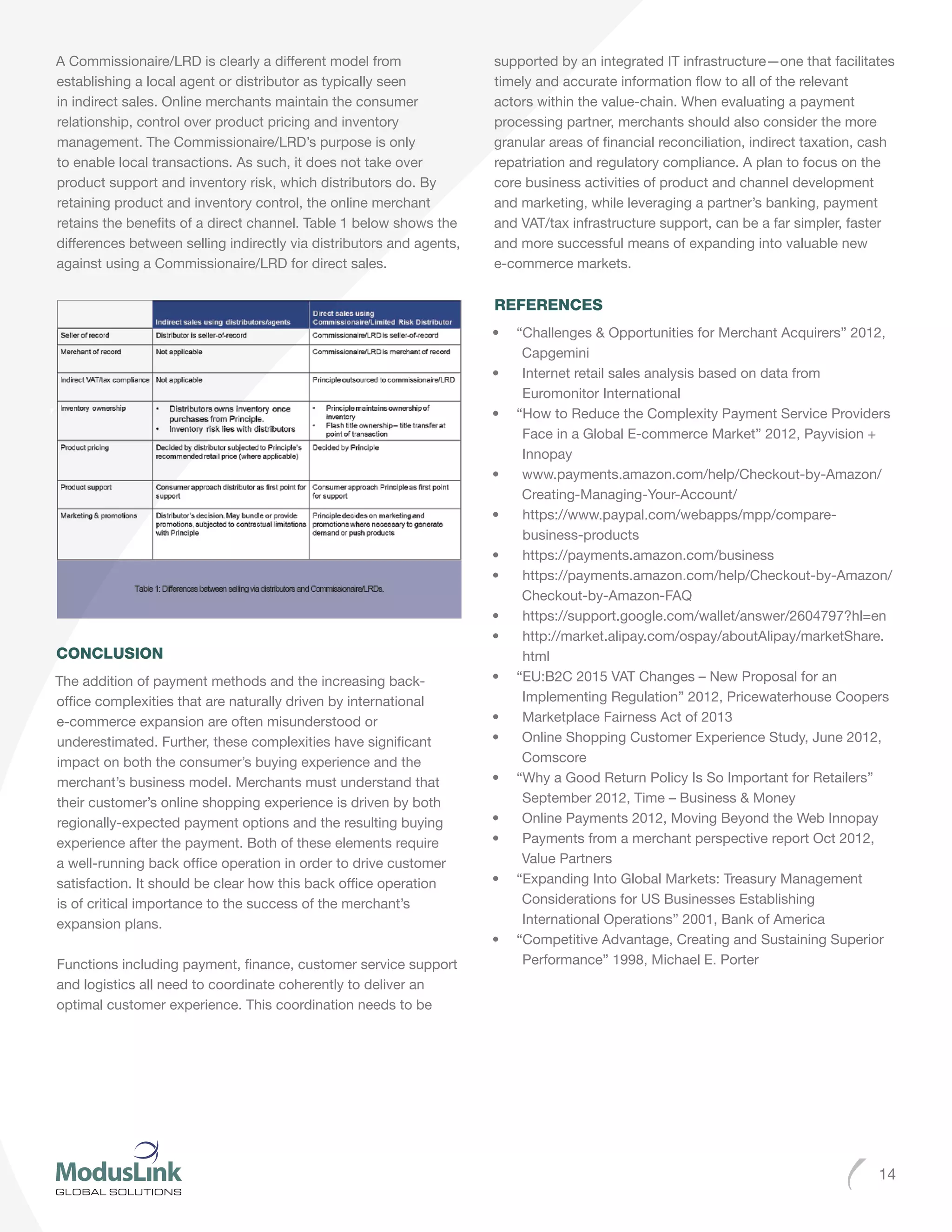 14
A Commissionaire/LRD is clearly a different model from
establishing a local agent or distributor as typically seen
in indirect sales. Online merchants maintain the consumer
relationship, control over product pricing and inventory
management. The Commissionaire/LRD’s purpose is only
to enable local transactions. As such, it does not take over
product support and inventory risk, which distributors do. By
retaining product and inventory control, the online merchant
retains the benefits of a direct channel. Table 1 below shows the
differences between selling indirectly via distributors and agents,
against using a Commissionaire/LRD for direct sales.
CONCLUSION
The addition of payment methods and the increasing back-
office complexities that are naturally driven by international
e-commerce expansion are often misunderstood or
underestimated. Further, these complexities have significant
impact on both the consumer’s buying experience and the
merchant’s business model. Merchants must understand that
their customer’s online shopping experience is driven by both
regionally-expected payment options and the resulting buying
experience after the payment. Both of these elements require
a well-running back office operation in order to drive customer
satisfaction. It should be clear how this back office operation
is of critical importance to the success of the merchant’s
expansion plans.
Functions including payment, finance, customer service support
and logistics all need to coordinate coherently to deliver an
optimal customer experience. This coordination needs to be
supported by an integrated IT infrastructure—one that facilitates
timely and accurate information flow to all of the relevant
actors within the value-chain. When evaluating a payment
processing partner, merchants should also consider the more
granular areas of financial reconciliation, indirect taxation, cash
repatriation and regulatory compliance. A plan to focus on the
core business activities of product and channel development
and marketing, while leveraging a partner’s banking, payment
and VAT/tax infrastructure support, can be a far simpler, faster
and more successful means of expanding into valuable new
e-commerce markets.
REFERENCES
•	 “Challenges & Opportunities for Merchant Acquirers” 2012,
Capgemini
•	 Internet retail sales analysis based on data from
Euromonitor International
•	 “How to Reduce the Complexity Payment Service Providers
Face in a Global E-commerce Market” 2012, Payvision +
Innopay
•	 www.payments.amazon.com/help/Checkout-by-Amazon/
Creating-Managing-Your-Account/
•	 https://www.paypal.com/webapps/mpp/compare-
business-products
•	 https://payments.amazon.com/business
•	 https://payments.amazon.com/help/Checkout-by-Amazon/
Checkout-by-Amazon-FAQ
•	 https://support.google.com/wallet/answer/2604797?hl=en
•	 http://market.alipay.com/ospay/aboutAlipay/marketShare.
html
•	 “EU:B2C 2015 VAT Changes – New Proposal for an
Implementing Regulation” 2012, Pricewaterhouse Coopers
•	 Marketplace Fairness Act of 2013
•	 Online Shopping Customer Experience Study, June 2012,
Comscore
•	 “Why a Good Return Policy Is So Important for Retailers”
September 2012, Time – Business & Money
•	 Online Payments 2012, Moving Beyond the Web Innopay
•	 Payments from a merchant perspective report Oct 2012,
Value Partners
•	 “Expanding Into Global Markets: Treasury Management
Considerations for US Businesses Establishing
International Operations” 2001, Bank of America
•	 “Competitive Advantage, Creating and Sustaining Superior
Performance” 1998, Michael E. Porter
 