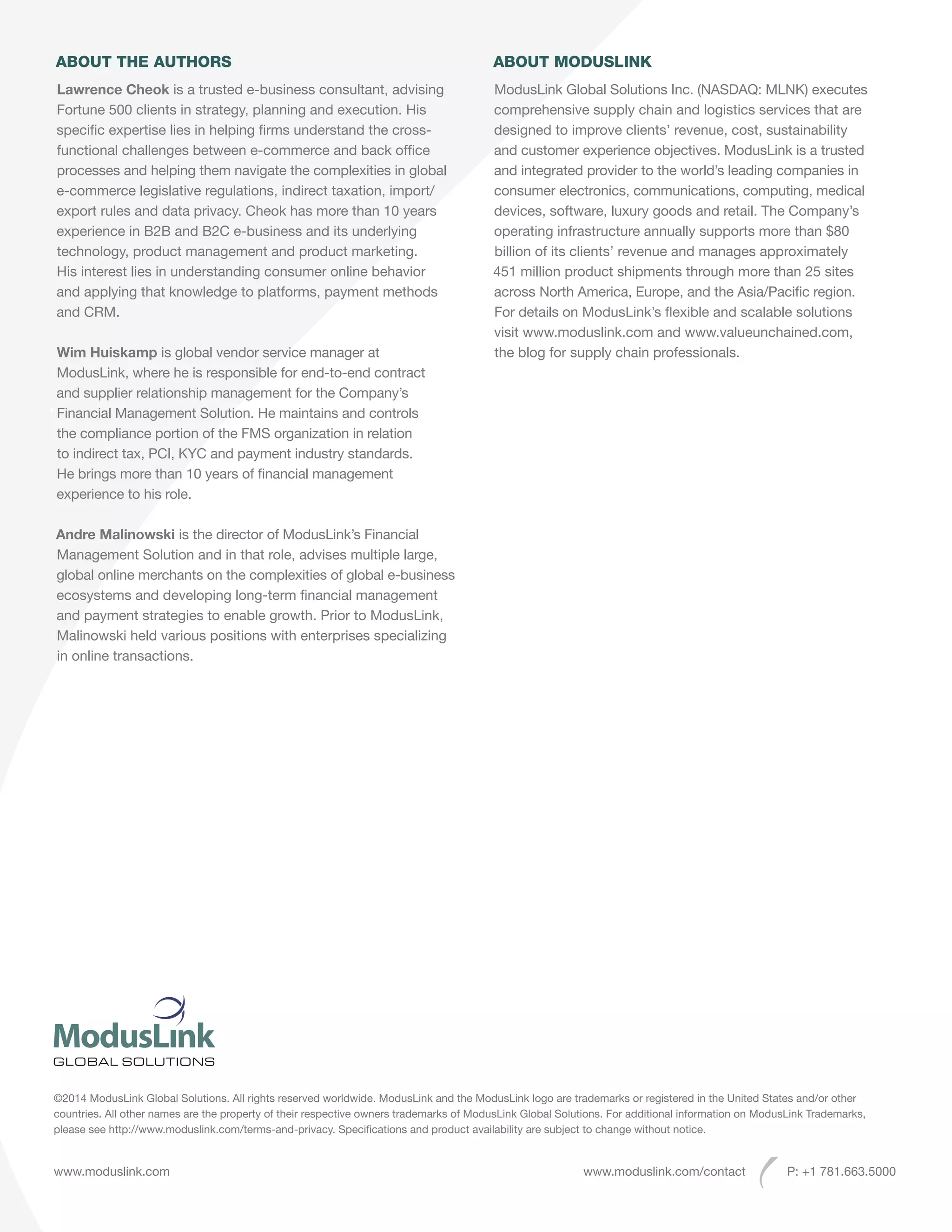 ABOUT THE AUTHORS
Lawrence Cheok is a trusted e-business consultant, advising
Fortune 500 clients in strategy, planning and execution. His
specific expertise lies in helping firms understand the cross-
functional challenges between e-commerce and back office
processes and helping them navigate the complexities in global
e-commerce legislative regulations, indirect taxation, import/
export rules and data privacy. Cheok has more than 10 years
experience in B2B and B2C e-business and its underlying
technology, product management and product marketing.
His interest lies in understanding consumer online behavior
and applying that knowledge to platforms, payment methods
and CRM.
Wim Huiskamp is global vendor service manager at
ModusLink, where he is responsible for end-to-end contract
and supplier relationship management for the Company’s
Financial Management Solution. He maintains and controls
the compliance portion of the FMS organization in relation
to indirect tax, PCI, KYC and payment industry standards.
He brings more than 10 years of financial management
experience to his role.
Andre Malinowski is the director of ModusLink’s Financial
Management Solution and in that role, advises multiple large,
global online merchants on the complexities of global e-business
ecosystems and developing long-term financial management
and payment strategies to enable growth. Prior to ModusLink,
Malinowski held various positions with enterprises specializing
in online transactions.
ABOUT MODUSLINK
ModusLink Global Solutions Inc. (NASDAQ: MLNK) executes
comprehensive supply chain and logistics services that are
designed to improve clients’ revenue, cost, sustainability
and customer experience objectives. ModusLink is a trusted
and integrated provider to the world’s leading companies in
consumer electronics, communications, computing, medical
devices, software, luxury goods and retail. The Company’s
operating infrastructure annually supports more than $80
billion of its clients’ revenue and manages approximately
451 million product shipments through more than 25 sites
across North America, Europe, and the Asia/Pacific region.
For details on ModusLink’s flexible and scalable solutions
visit www.moduslink.com and www.valueunchained.com,
the blog for supply chain professionals.
www.moduslink.com www.moduslink.com/contact P: +1 781.663.5000
©2014 ModusLink Global Solutions. All rights reserved worldwide. ModusLink and the ModusLink logo are trademarks or registered in the United States and/or other
countries. All other names are the property of their respective owners trademarks of ModusLink Global Solutions. For additional information on ModusLink Trademarks,
please see http://www.moduslink.com/terms-and-privacy. Specifications and product availability are subject to change without notice.
 