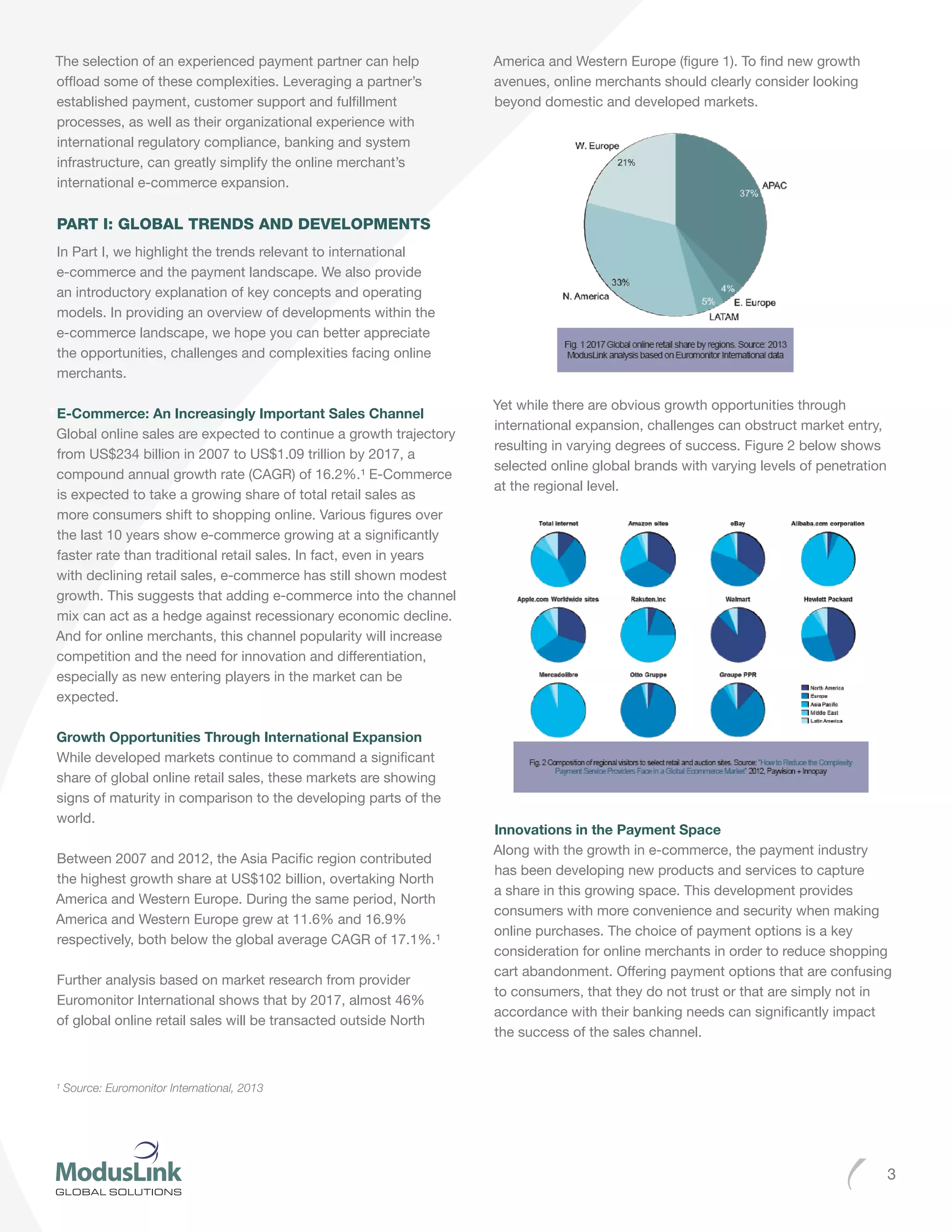 3
The selection of an experienced payment partner can help
offload some of these complexities. Leveraging a partner’s
established payment, customer support and fulfillment
processes, as well as their organizational experience with
international regulatory compliance, banking and system
infrastructure, can greatly simplify the online merchant’s
international e-commerce expansion.
PART I: GLOBAL TRENDS AND DEVELOPMENTS
In Part I, we highlight the trends relevant to international
e-commerce and the payment landscape. We also provide
an introductory explanation of key concepts and operating
models. In providing an overview of developments within the
e-commerce landscape, we hope you can better appreciate
the opportunities, challenges and complexities facing online
merchants.
E-Commerce: An Increasingly Important Sales Channel
Global online sales are expected to continue a growth trajectory
from US$234 billion in 2007 to US$1.09 trillion by 2017, a
compound annual growth rate (CAGR) of 16.2%.¹ E-Commerce
is expected to take a growing share of total retail sales as
more consumers shift to shopping online. Various figures over
the last 10 years show e-commerce growing at a significantly
faster rate than traditional retail sales. In fact, even in years
with declining retail sales, e-commerce has still shown modest
growth. This suggests that adding e-commerce into the channel
mix can act as a hedge against recessionary economic decline.
And for online merchants, this channel popularity will increase
competition and the need for innovation and differentiation,
especially as new entering players in the market can be
expected.
Growth Opportunities Through International Expansion
While developed markets continue to command a significant
share of global online retail sales, these markets are showing
signs of maturity in comparison to the developing parts of the
world.
Between 2007 and 2012, the Asia Pacific region contributed
the highest growth share at US$102 billion, overtaking North
America and Western Europe. During the same period, North
America and Western Europe grew at 11.6% and 16.9%
respectively, both below the global average CAGR of 17.1%.¹
Further analysis based on market research from provider
Euromonitor International shows that by 2017, almost 46%
of global online retail sales will be transacted outside North
America and Western Europe (figure 1). To find new growth
avenues, online merchants should clearly consider looking
beyond domestic and developed markets.
Yet while there are obvious growth opportunities through
international expansion, challenges can obstruct market entry,
resulting in varying degrees of success. Figure 2 below shows
selected online global brands with varying levels of penetration
at the regional level.
Innovations in the Payment Space
Along with the growth in e-commerce, the payment industry
has been developing new products and services to capture
a share in this growing space. This development provides
consumers with more convenience and security when making
online purchases. The choice of payment options is a key
consideration for online merchants in order to reduce shopping
cart abandonment. Offering payment options that are confusing
to consumers, that they do not trust or that are simply not in
accordance with their banking needs can significantly impact
the success of the sales channel.
¹ Source: Euromonitor International, 2013
 