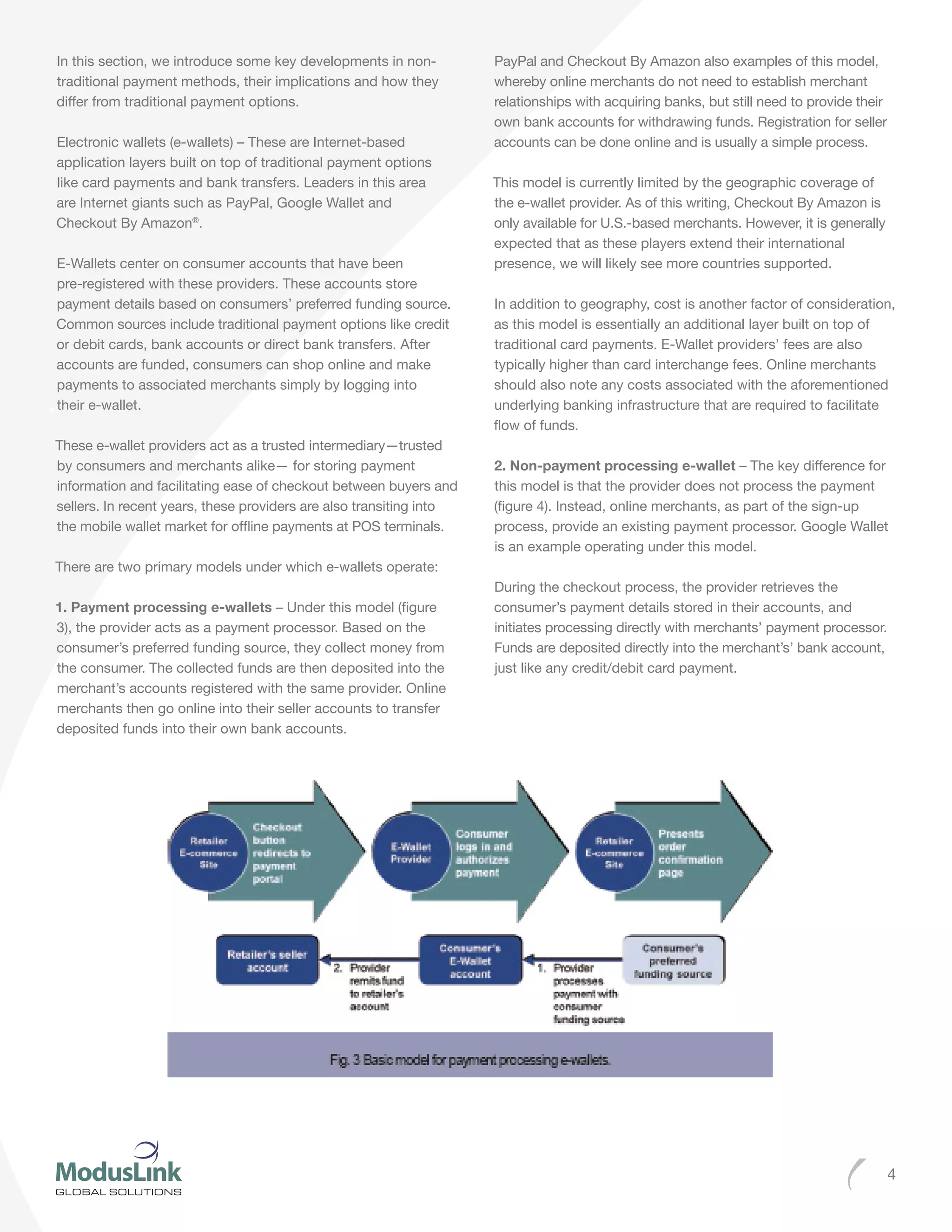 4
In this section, we introduce some key developments in non-
traditional payment methods, their implications and how they
differ from traditional payment options.
Electronic wallets (e-wallets) – These are Internet-based
application layers built on top of traditional payment options
like card payments and bank transfers. Leaders in this area
are Internet giants such as PayPal, Google Wallet and
Checkout By Amazon®
.
E-Wallets center on consumer accounts that have been
pre-registered with these providers. These accounts store
payment details based on consumers’ preferred funding source.
Common sources include traditional payment options like credit
or debit cards, bank accounts or direct bank transfers. After
accounts are funded, consumers can shop online and make
payments to associated merchants simply by logging into
their e-wallet.
These e-wallet providers act as a trusted intermediary—trusted
by consumers and merchants alike— for storing payment
information and facilitating ease of checkout between buyers and
sellers. In recent years, these providers are also transiting into
the mobile wallet market for offline payments at POS terminals.
There are two primary models under which e-wallets operate:
1. Payment processing e-wallets – Under this model (figure
3), the provider acts as a payment processor. Based on the
consumer’s preferred funding source, they collect money from
the consumer. The collected funds are then deposited into the
merchant’s accounts registered with the same provider. Online
merchants then go online into their seller accounts to transfer
deposited funds into their own bank accounts.
PayPal and Checkout By Amazon also examples of this model,
whereby online merchants do not need to establish merchant
relationships with acquiring banks, but still need to provide their
own bank accounts for withdrawing funds. Registration for seller
accounts can be done online and is usually a simple process.
This model is currently limited by the geographic coverage of
the e-wallet provider. As of this writing, Checkout By Amazon is
only available for U.S.-based merchants. However, it is generally
expected that as these players extend their international
presence, we will likely see more countries supported.
In addition to geography, cost is another factor of consideration,
as this model is essentially an additional layer built on top of
traditional card payments. E-Wallet providers’ fees are also
typically higher than card interchange fees. Online merchants
should also note any costs associated with the aforementioned
underlying banking infrastructure that are required to facilitate
flow of funds.
2. Non-payment processing e-wallet – The key difference for
this model is that the provider does not process the payment
(figure 4). Instead, online merchants, as part of the sign-up
process, provide an existing payment processor. Google Wallet
is an example operating under this model.
During the checkout process, the provider retrieves the
consumer’s payment details stored in their accounts, and
initiates processing directly with merchants’ payment processor.
Funds are deposited directly into the merchant’s’ bank account,
just like any credit/debit card payment.
 