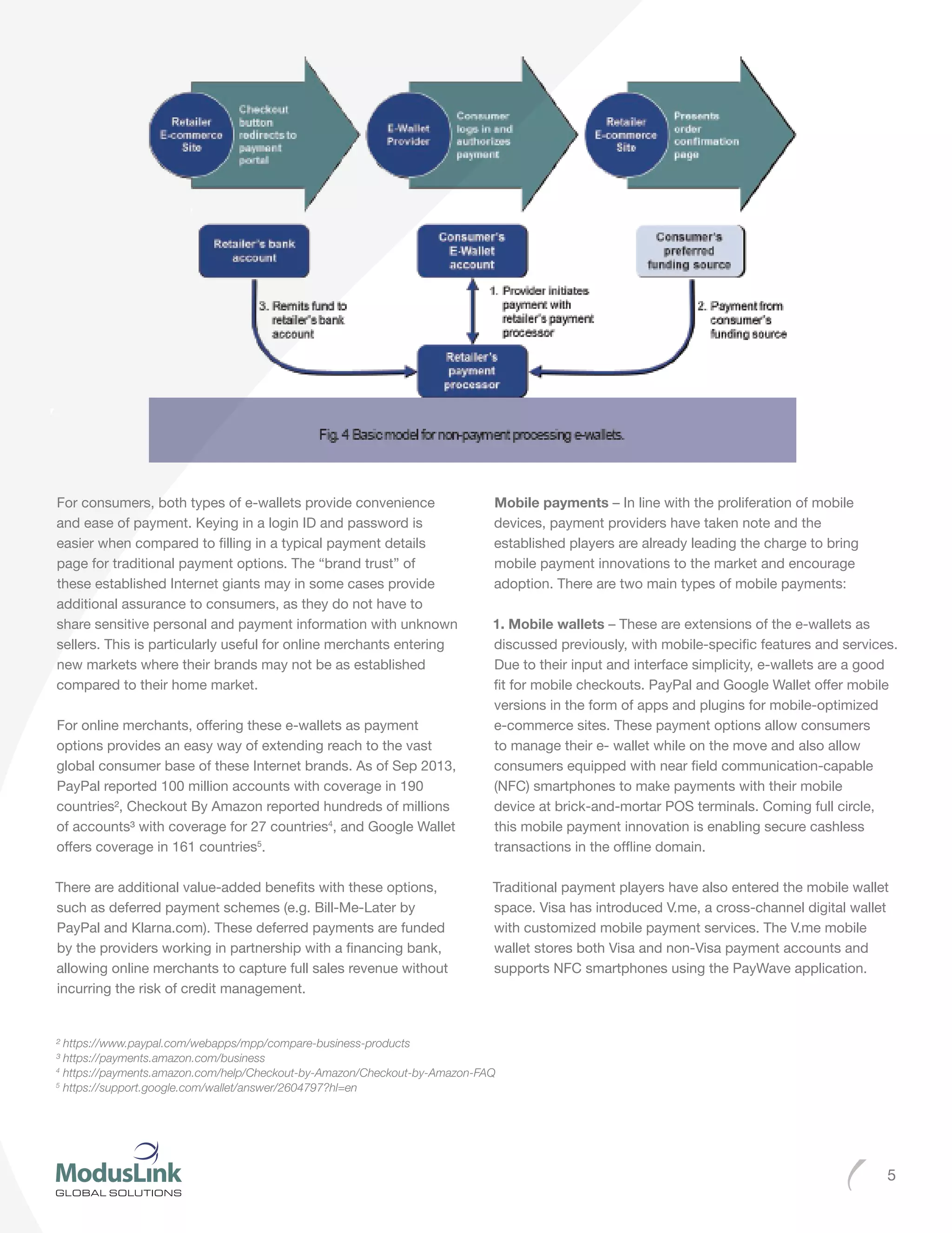 5
For consumers, both types of e-wallets provide convenience
and ease of payment. Keying in a login ID and password is
easier when compared to filling in a typical payment details
page for traditional payment options. The “brand trust” of
these established Internet giants may in some cases provide
additional assurance to consumers, as they do not have to
share sensitive personal and payment information with unknown
sellers. This is particularly useful for online merchants entering
new markets where their brands may not be as established
compared to their home market.
For online merchants, offering these e-wallets as payment
options provides an easy way of extending reach to the vast
global consumer base of these Internet brands. As of Sep 2013,
PayPal reported 100 million accounts with coverage in 190
countries², Checkout By Amazon reported hundreds of millions
of accounts³ with coverage for 27 countries4
, and Google Wallet
offers coverage in 161 countries5
.
There are additional value-added benefits with these options,
such as deferred payment schemes (e.g. Bill-Me-Later by
PayPal and Klarna.com). These deferred payments are funded
by the providers working in partnership with a financing bank,
allowing online merchants to capture full sales revenue without
incurring the risk of credit management.
Mobile payments – In line with the proliferation of mobile
devices, payment providers have taken note and the
established players are already leading the charge to bring
mobile payment innovations to the market and encourage
adoption. There are two main types of mobile payments:
1. Mobile wallets – These are extensions of the e-wallets as
discussed previously, with mobile-specific features and services.
Due to their input and interface simplicity, e-wallets are a good
fit for mobile checkouts. PayPal and Google Wallet offer mobile
versions in the form of apps and plugins for mobile-optimized
e-commerce sites. These payment options allow consumers
to manage their e- wallet while on the move and also allow
consumers equipped with near field communication-capable
(NFC) smartphones to make payments with their mobile
device at brick-and-mortar POS terminals. Coming full circle,
this mobile payment innovation is enabling secure cashless
transactions in the offline domain.
Traditional payment players have also entered the mobile wallet
space. Visa has introduced V.me, a cross-channel digital wallet
with customized mobile payment services. The V.me mobile
wallet stores both Visa and non-Visa payment accounts and
supports NFC smartphones using the PayWave application.
² https://www.paypal.com/webapps/mpp/compare-business-products
³ https://payments.amazon.com/business
4
https://payments.amazon.com/help/Checkout-by-Amazon/Checkout-by-Amazon-FAQ
5
https://support.google.com/wallet/answer/2604797?hl=en
 