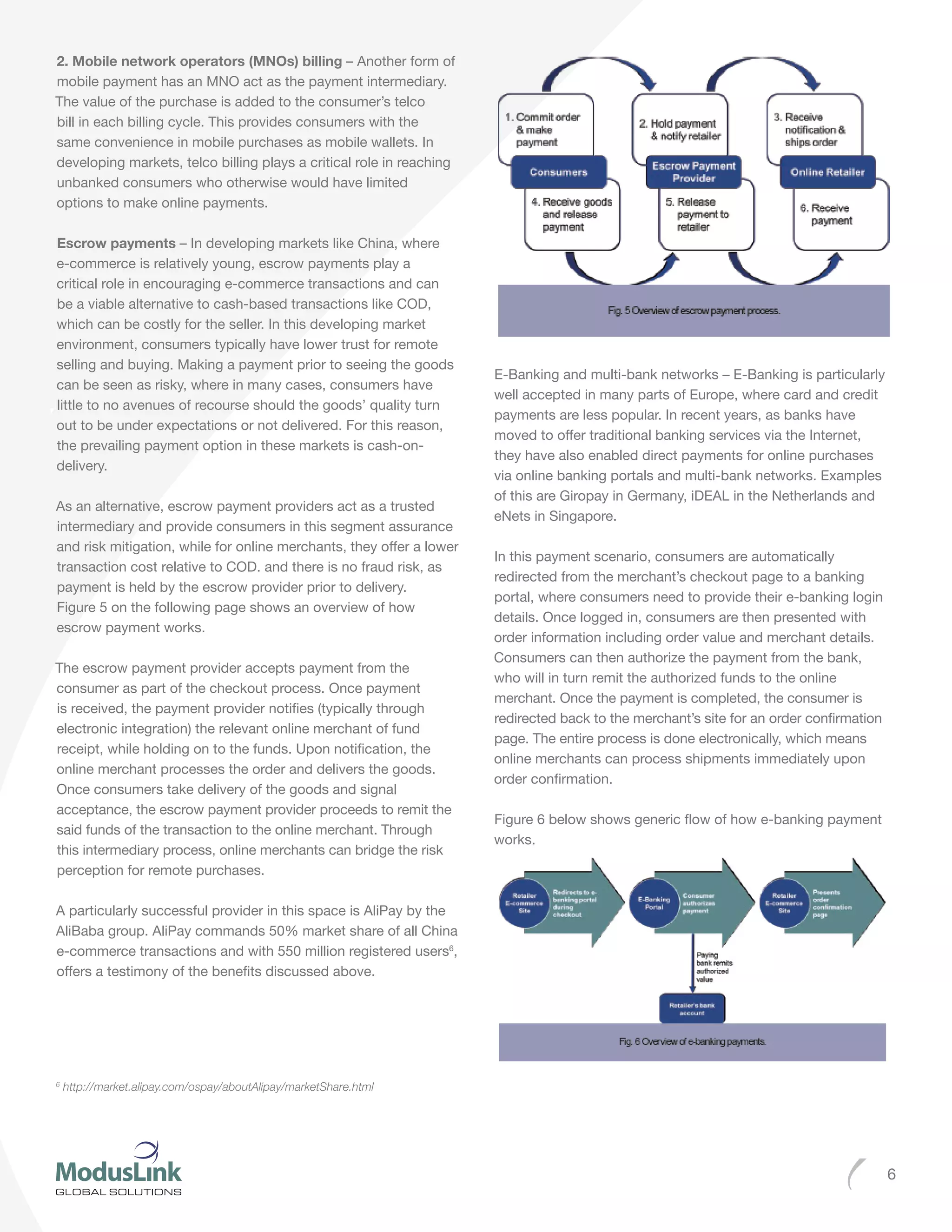 6
2. Mobile network operators (MNOs) billing – Another form of
mobile payment has an MNO act as the payment intermediary.
The value of the purchase is added to the consumer’s telco
bill in each billing cycle. This provides consumers with the
same convenience in mobile purchases as mobile wallets. In
developing markets, telco billing plays a critical role in reaching
unbanked consumers who otherwise would have limited
options to make online payments.
Escrow payments – In developing markets like China, where
e-commerce is relatively young, escrow payments play a
critical role in encouraging e-commerce transactions and can
be a viable alternative to cash-based transactions like COD,
which can be costly for the seller. In this developing market
environment, consumers typically have lower trust for remote
selling and buying. Making a payment prior to seeing the goods
can be seen as risky, where in many cases, consumers have
little to no avenues of recourse should the goods’ quality turn
out to be under expectations or not delivered. For this reason,
the prevailing payment option in these markets is cash-on-
delivery.
As an alternative, escrow payment providers act as a trusted
intermediary and provide consumers in this segment assurance
and risk mitigation, while for online merchants, they offer a lower
transaction cost relative to COD. and there is no fraud risk, as
payment is held by the escrow provider prior to delivery.
Figure 5 on the following page shows an overview of how
escrow payment works.
The escrow payment provider accepts payment from the
consumer as part of the checkout process. Once payment
is received, the payment provider notifies (typically through
electronic integration) the relevant online merchant of fund
receipt, while holding on to the funds. Upon notification, the
online merchant processes the order and delivers the goods.
Once consumers take delivery of the goods and signal
acceptance, the escrow payment provider proceeds to remit the
said funds of the transaction to the online merchant. Through
this intermediary process, online merchants can bridge the risk
perception for remote purchases.
A particularly successful provider in this space is AliPay by the
AliBaba group. AliPay commands 50% market share of all China
e-commerce transactions and with 550 million registered users6
,
offers a testimony of the benefits discussed above.
E-Banking and multi-bank networks – E-Banking is particularly
well accepted in many parts of Europe, where card and credit
payments are less popular. In recent years, as banks have
moved to offer traditional banking services via the Internet,
they have also enabled direct payments for online purchases
via online banking portals and multi-bank networks. Examples
of this are Giropay in Germany, iDEAL in the Netherlands and
eNets in Singapore.
In this payment scenario, consumers are automatically
redirected from the merchant’s checkout page to a banking
portal, where consumers need to provide their e-banking login
details. Once logged in, consumers are then presented with
order information including order value and merchant details.
Consumers can then authorize the payment from the bank,
who will in turn remit the authorized funds to the online
merchant. Once the payment is completed, the consumer is
redirected back to the merchant’s site for an order confirmation
page. The entire process is done electronically, which means
online merchants can process shipments immediately upon
order confirmation.
Figure 6 below shows generic flow of how e-banking payment
works.
6
http://market.alipay.com/ospay/aboutAlipay/marketShare.html
 