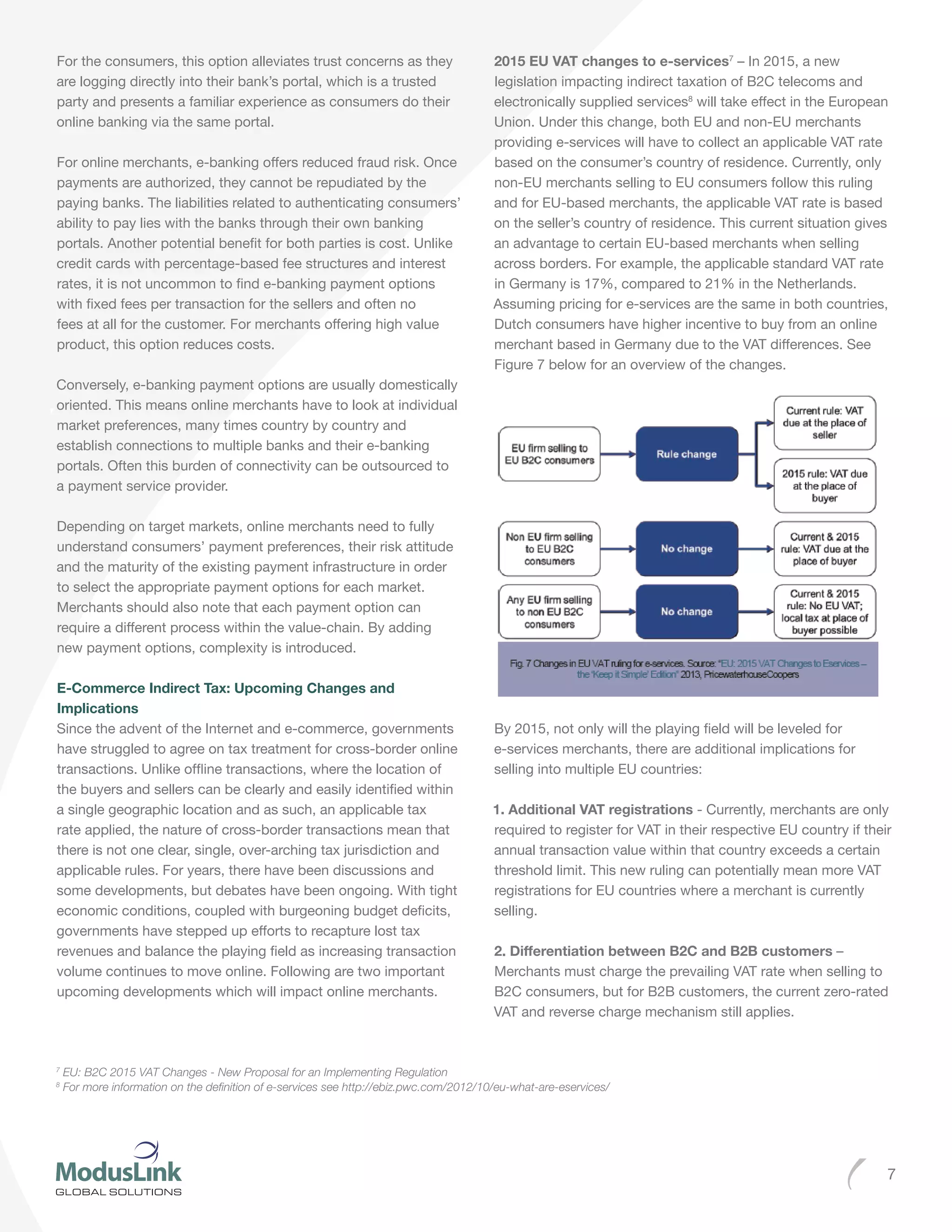 7
For the consumers, this option alleviates trust concerns as they
are logging directly into their bank’s portal, which is a trusted
party and presents a familiar experience as consumers do their
online banking via the same portal.
For online merchants, e-banking offers reduced fraud risk. Once
payments are authorized, they cannot be repudiated by the
paying banks. The liabilities related to authenticating consumers’
ability to pay lies with the banks through their own banking
portals. Another potential benefit for both parties is cost. Unlike
credit cards with percentage-based fee structures and interest
rates, it is not uncommon to find e-banking payment options
with fixed fees per transaction for the sellers and often no
fees at all for the customer. For merchants offering high value
product, this option reduces costs.
Conversely, e-banking payment options are usually domestically
oriented. This means online merchants have to look at individual
market preferences, many times country by country and
establish connections to multiple banks and their e-banking
portals. Often this burden of connectivity can be outsourced to
a payment service provider.
Depending on target markets, online merchants need to fully
understand consumers’ payment preferences, their risk attitude
and the maturity of the existing payment infrastructure in order
to select the appropriate payment options for each market.
Merchants should also note that each payment option can
require a different process within the value-chain. By adding
new payment options, complexity is introduced.
E-Commerce Indirect Tax: Upcoming Changes and
Implications
Since the advent of the Internet and e-commerce, governments
have struggled to agree on tax treatment for cross-border online
transactions. Unlike offline transactions, where the location of
the buyers and sellers can be clearly and easily identified within
a single geographic location and as such, an applicable tax
rate applied, the nature of cross-border transactions mean that
there is not one clear, single, over-arching tax jurisdiction and
applicable rules. For years, there have been discussions and
some developments, but debates have been ongoing. With tight
economic conditions, coupled with burgeoning budget deficits,
governments have stepped up efforts to recapture lost tax
revenues and balance the playing field as increasing transaction
volume continues to move online. Following are two important
upcoming developments which will impact online merchants.
2015 EU VAT changes to e-services7
– In 2015, a new
legislation impacting indirect taxation of B2C telecoms and
electronically supplied services8
will take effect in the European
Union. Under this change, both EU and non-EU merchants
providing e-services will have to collect an applicable VAT rate
based on the consumer’s country of residence. Currently, only
non-EU merchants selling to EU consumers follow this ruling
and for EU-based merchants, the applicable VAT rate is based
on the seller’s country of residence. This current situation gives
an advantage to certain EU-based merchants when selling
across borders. For example, the applicable standard VAT rate
in Germany is 17%, compared to 21% in the Netherlands.
Assuming pricing for e-services are the same in both countries,
Dutch consumers have higher incentive to buy from an online
merchant based in Germany due to the VAT differences. See
Figure 7 below for an overview of the changes.
By 2015, not only will the playing field will be leveled for
e-services merchants, there are additional implications for
selling into multiple EU countries:
1. Additional VAT registrations - Currently, merchants are only
required to register for VAT in their respective EU country if their
annual transaction value within that country exceeds a certain
threshold limit. This new ruling can potentially mean more VAT
registrations for EU countries where a merchant is currently
selling.
2. Differentiation between B2C and B2B customers –
Merchants must charge the prevailing VAT rate when selling to
B2C consumers, but for B2B customers, the current zero-rated
VAT and reverse charge mechanism still applies.
7
EU: B2C 2015 VAT Changes - New Proposal for an Implementing Regulation
8
For more information on the definition of e-services see http://ebiz.pwc.com/2012/10/eu-what-are-eservices/
 