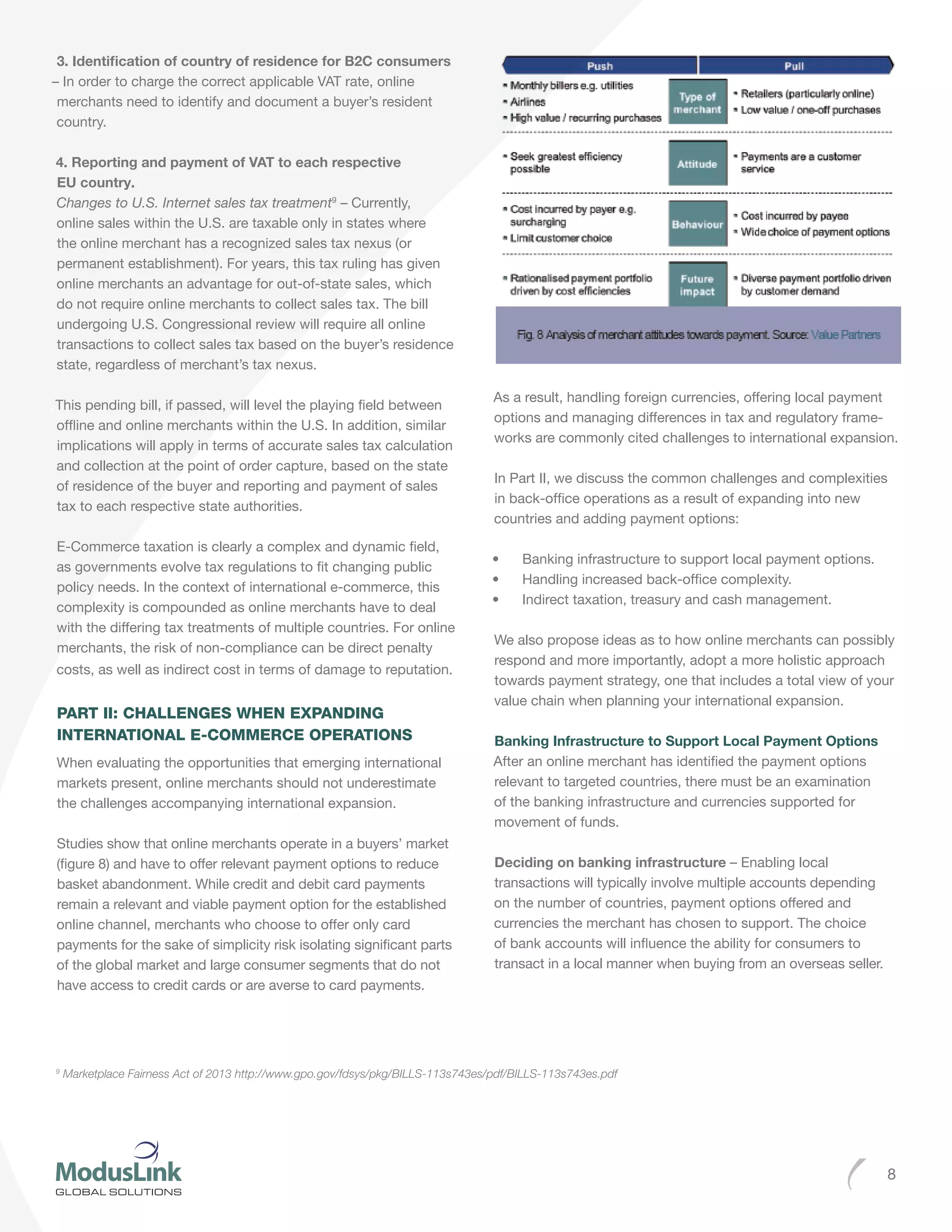 8
3. Identification of country of residence for B2C consumers
– In order to charge the correct applicable VAT rate, online
merchants need to identify and document a buyer’s resident
country.
4. Reporting and payment of VAT to each respective
EU country.
Changes to U.S. Internet sales tax treatment9
– Currently,
online sales within the U.S. are taxable only in states where
the online merchant has a recognized sales tax nexus (or
permanent establishment). For years, this tax ruling has given
online merchants an advantage for out-of-state sales, which
do not require online merchants to collect sales tax. The bill
undergoing U.S. Congressional review will require all online
transactions to collect sales tax based on the buyer’s residence
state, regardless of merchant’s tax nexus.
This pending bill, if passed, will level the playing field between
offline and online merchants within the U.S. In addition, similar
implications will apply in terms of accurate sales tax calculation
and collection at the point of order capture, based on the state
of residence of the buyer and reporting and payment of sales
tax to each respective state authorities.
E-Commerce taxation is clearly a complex and dynamic field,
as governments evolve tax regulations to fit changing public
policy needs. In the context of international e-commerce, this
complexity is compounded as online merchants have to deal
with the differing tax treatments of multiple countries. For online
merchants, the risk of non-compliance can be direct penalty
costs, as well as indirect cost in terms of damage to reputation.
PART II: CHALLENGES WHEN EXPANDING
INTERNATIONAL E-COMMERCE OPERATIONS
When evaluating the opportunities that emerging international
markets present, online merchants should not underestimate
the challenges accompanying international expansion.
Studies show that online merchants operate in a buyers’ market
(figure 8) and have to offer relevant payment options to reduce
basket abandonment. While credit and debit card payments
remain a relevant and viable payment option for the established
online channel, merchants who choose to offer only card
payments for the sake of simplicity risk isolating significant parts
of the global market and large consumer segments that do not
have access to credit cards or are averse to card payments.
As a result, handling foreign currencies, offering local payment
options and managing differences in tax and regulatory frame-
works are commonly cited challenges to international expansion.
In Part II, we discuss the common challenges and complexities
in back-office operations as a result of expanding into new
countries and adding payment options:
•	 Banking infrastructure to support local payment options.
•	 Handling increased back-office complexity.
•	 Indirect taxation, treasury and cash management.
We also propose ideas as to how online merchants can possibly
respond and more importantly, adopt a more holistic approach
towards payment strategy, one that includes a total view of your
value chain when planning your international expansion.
Banking Infrastructure to Support Local Payment Options
After an online merchant has identified the payment options
relevant to targeted countries, there must be an examination
of the banking infrastructure and currencies supported for
movement of funds.
Deciding on banking infrastructure – Enabling local
transactions will typically involve multiple accounts depending
on the number of countries, payment options offered and
currencies the merchant has chosen to support. The choice
of bank accounts will influence the ability for consumers to
transact in a local manner when buying from an overseas seller.
9
Marketplace Fairness Act of 2013 http://www.gpo.gov/fdsys/pkg/BILLS-113s743es/pdf/BILLS-113s743es.pdf
 