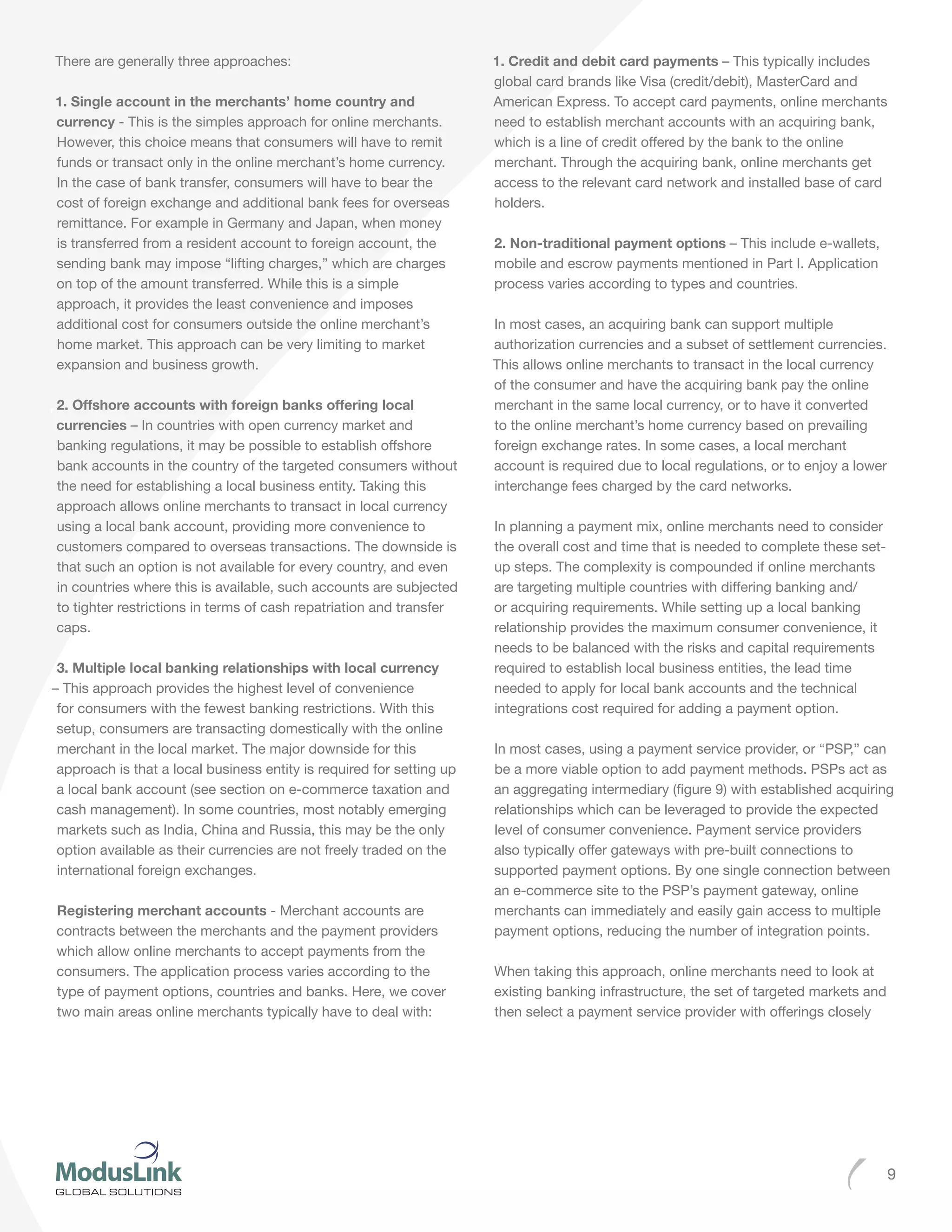 9
There are generally three approaches:
1. Single account in the merchants’ home country and
currency - This is the simples approach for online merchants.
However, this choice means that consumers will have to remit
funds or transact only in the online merchant’s home currency.
In the case of bank transfer, consumers will have to bear the
cost of foreign exchange and additional bank fees for overseas
remittance. For example in Germany and Japan, when money
is transferred from a resident account to foreign account, the
sending bank may impose “lifting charges,” which are charges
on top of the amount transferred. While this is a simple
approach, it provides the least convenience and imposes
additional cost for consumers outside the online merchant’s
home market. This approach can be very limiting to market
expansion and business growth.
2. Offshore accounts with foreign banks offering local
currencies – In countries with open currency market and
banking regulations, it may be possible to establish offshore
bank accounts in the country of the targeted consumers without
the need for establishing a local business entity. Taking this
approach allows online merchants to transact in local currency
using a local bank account, providing more convenience to
customers compared to overseas transactions. The downside is
that such an option is not available for every country, and even
in countries where this is available, such accounts are subjected
to tighter restrictions in terms of cash repatriation and transfer
caps.
3. Multiple local banking relationships with local currency
– This approach provides the highest level of convenience
for consumers with the fewest banking restrictions. With this
setup, consumers are transacting domestically with the online
merchant in the local market. The major downside for this
approach is that a local business entity is required for setting up
a local bank account (see section on e-commerce taxation and
cash management). In some countries, most notably emerging
markets such as India, China and Russia, this may be the only
option available as their currencies are not freely traded on the
international foreign exchanges.
Registering merchant accounts - Merchant accounts are
contracts between the merchants and the payment providers
which allow online merchants to accept payments from the
consumers. The application process varies according to the
type of payment options, countries and banks. Here, we cover
two main areas online merchants typically have to deal with:
1. Credit and debit card payments – This typically includes
global card brands like Visa (credit/debit), MasterCard and
American Express. To accept card payments, online merchants
need to establish merchant accounts with an acquiring bank,
which is a line of credit offered by the bank to the online
merchant. Through the acquiring bank, online merchants get
access to the relevant card network and installed base of card
holders.
2. Non-traditional payment options – This include e-wallets,
mobile and escrow payments mentioned in Part I. Application
process varies according to types and countries.
In most cases, an acquiring bank can support multiple
authorization currencies and a subset of settlement currencies.
This allows online merchants to transact in the local currency
of the consumer and have the acquiring bank pay the online
merchant in the same local currency, or to have it converted
to the online merchant’s home currency based on prevailing
foreign exchange rates. In some cases, a local merchant
account is required due to local regulations, or to enjoy a lower
interchange fees charged by the card networks.
In planning a payment mix, online merchants need to consider
the overall cost and time that is needed to complete these set-
up steps. The complexity is compounded if online merchants
are targeting multiple countries with differing banking and/
or acquiring requirements. While setting up a local banking
relationship provides the maximum consumer convenience, it
needs to be balanced with the risks and capital requirements
required to establish local business entities, the lead time
needed to apply for local bank accounts and the technical
integrations cost required for adding a payment option.
In most cases, using a payment service provider, or “PSP,” can
be a more viable option to add payment methods. PSPs act as
an aggregating intermediary (figure 9) with established acquiring
relationships which can be leveraged to provide the expected
level of consumer convenience. Payment service providers
also typically offer gateways with pre-built connections to
supported payment options. By one single connection between
an e-commerce site to the PSP’s payment gateway, online
merchants can immediately and easily gain access to multiple
payment options, reducing the number of integration points.
When taking this approach, online merchants need to look at
existing banking infrastructure, the set of targeted markets and
then select a payment service provider with offerings closely
 