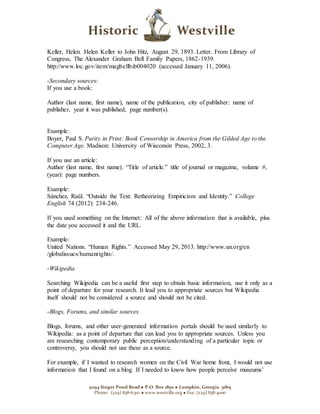 9294 Singer Pond Road  P.O. Box 1850  Lumpkin, Georgia 31815
Phone: (229) 838-6310  www.westville.org  Fax: (229) 838-4000
Keller, Helen. Helen Keller to John Hitz, August 29, 1893. Letter. From Library of
Congress, The Alexander Graham Bell Family Papers, 1862-1939.
http://www.loc.gov/item/magbellbib004020 (accessed January 11, 2006).
-Secondary sources:
If you use a book:
Author (last name, first name), name of the publication, city of publisher: name of
publisher, year it was published, page number(s).
Example:
Boyer, Paul S. Purity in Print: Book Censorship in America from the Gilded Age to the
Computer Age. Madison: University of Wisconsin Press, 2002, 3.
If you use an article:
Author (last name, first name). “Title of article.” title of journal or magazine, volume #,
(year): page numbers.
Example:
Sánchez, Raúl. “Outside the Text: Retheorizing Empiricism and Identity.” College
English 74 (2012): 234-246.
If you used something on the Internet: All of the above information that is available, plus
the date you accessed it and the URL.
Example:
United Nations. “Human Rights.” Accessed May 29, 2013. http://www.un.org/en
/globalissues/humanrights/.
-Wikipedia
Searching Wikipedia can be a useful first step to obtain basic information, use it only as a
point of departure for your research. It lead you to appropriate sources but Wikipedia
itself should not be considered a source and should not be cited.
-Blogs, Forums, and similar sources
Blogs, forums, and other user-generated information portals should be used similarly to
Wikipedia: as a point of departure that can lead you to appropriate sources. Unless you
are researching contemporary public perception/understanding of a particular topic or
controversy, you should not use these as a source.
For example, if I wanted to research women on the Civil War home front, I would not use
information that I found on a blog. If I needed to know how people perceive museums’
 