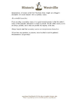 9294 Singer Pond Road  P.O. Box 1850  Lumpkin, Georgia 31815
Phone: (229) 838-6310  www.westville.org  Fax: (229) 838-4000
interpretations of women on the Civil War home front, I might use a blogger’s
description of a recent museum visit as a primary source.
-Be a mindful researcher:
If you are citing a secondary source, it is a good research practice to find the author’s
source of that particular information to check it yourself. Do this within reason, as it is
not always possible, and is often not possible the majority of the time.
Always keep in mind that secondary sources are interpretations themselves.
*If you have any questions or concerns, never be afraid to ask for guidance!
Documentation can get tricky!
 