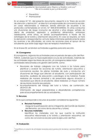 “Decenio de la Igualdad de Oportunidades para Mujeres y Hombres 2018-2027”
“Año de la unidad, la paz y el desarrollo”
 Preventiva
 Promocional
En el anexo N.° 01, del presente documento, respecto a la “línea de acción
de atención y derivación”, el director o el responsable de convivencia escolar,
en casos relacionados a violencia, brinda atención de acuerdo a los
protocolos contemplados en el D.S. N.° 004-2018-MINEDU. En otras conductas
y/o situaciones de riesgo (consumo de alcohol y otras drogas, señales de
alerta de ansiedad, depresión y problemas alimentarios, embarazo
adolescente, entre otros), se brinda acompañamiento a través de las
estrategias de la tutoría y orientación educativa. En caso se requiera, se hará
la derivación correspondiente y el tutor debe informarse periódicamente sobre
los avances y las dificultades, así como las acciones para el apoyo de los
estudiantes que están bajo algún tipo de terapia o tratamiento.
En el Anexo 02, se brindan actividades sugeridas para esta sección.
IV. Cronograma
El cronograma, organiza las actividades para el periodo de ejecución del Plan
TOECE, cuidando que no haya duplicidad o cruce de actividades. Además de
las actividades según las líneas de acción, el cronograma debe incluir
actividades relacionadas a la gestión del Comité, como:
 Reuniones de trabajo colegiado con las tutoras o los tutores para
planificar y evaluar las acciones de tutoría, orientación educativa y
convivencia escolar, los planes tutoriales de aula y conductas y/o
situaciones de riesgo que afecten al estudiante, con participación de
docentes, auxiliares de educación y psicólogos (si los hubiera). Puede
realizarse de manera bimestral y de presentarse alguna situación o
necesidad que afecte al estudiante, debe realizarse un mayor número
de reuniones durante ese periodo.
 Acompañamiento del trabajo del tutor o tutora, de contención, de
alcance de
información, de seguir preparándose o desarrollando competencias
para el acompañamiento de sus estudiantes.
V. Recursos
En lo que corresponde a recursos se pueden considerar los siguientes:
● Recursos humanos:
Asegurar la participación de los integrantes del Comité de Gestión
del Bienestar, así como de los docentes y tutores.
● Recursos materiales:
Identificar los materiales con los que cuenta la institución
educativa relacionada a la tutoría y orientación educativa, así
como de convivencia escolar para la ejecución del Plan.
VI. Evaluación
1 Cuantifican un conjunto de actividades necesarias para la producción de bienes o servicios (CEPLAN,
2021).
 