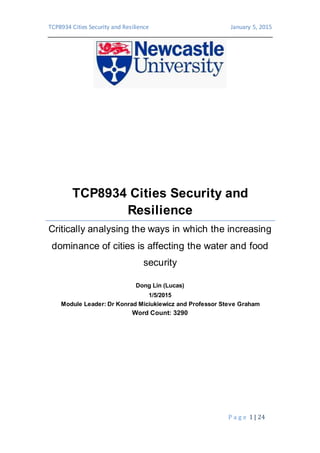 TCP8934 Cities Security and Resilience January 5, 2015
P a g e 1 | 24
TCP8934 Cities Security and
Resilience
Critically analysing the ways in which the increasing
dominance of cities is affecting the water and food
security
Dong Lin (Lucas)
1/5/2015
Module Leader: Dr Konrad Miciukiewicz and Professor Steve Graham
Word Count: 3290
 