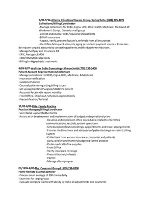 9/07-9/14-Atlanta InfectiousDisease Group-SpringButler(404) 805-4076
Collections/BillingCoordinator
-Manage collectionsforBCBC,Cigna,UHC, One Health,Medicare,Medicaid,W
Workmen’sComp.,Genericsmall group
-Collectandcounsel debt/insurancestopatients
-Bill all insurances
-Appeal,verify, precertification’s,referralsfromall insurances
-Identifiesdelinquentaccounts,agingperiodandpaymentsources.Processes
delinquentunpaidaccountsbycontactingpatientsandthirdparty reimbursors.
-Manage Self payand Insurance AR
-EPIC,Nextgen, EMDS
-EMR/HIM Medical records
-BillingforHyperbarictreatments
8/03-9/07-Wellstar Cobb Gynecology-SharonSmith(770) 732-5400
PatientAccount Representative/Collections
-Manage collectionsforBCBS,Cigna,UHC, Medicare,& Medicaid
-Insurance verification
-CustomerService
-Counsel patientsregardingbillingissues
-Setup paymentsforSurgical/Obstetricpatient
-AccountsReceivable reportmonthly
-FrontOffice,Checkout,Scheduleappointments
-Precertification/Referral
11/02-8/03-Elite FamilyPractice
Practice Manager/BillingCoordinator
-Secretarial supporttothe Doctor
-Assistswithdevelopmentandimplementationof budgetandoperationalplans
-Developandimplementoffice proceduresrelatedtointeroffice
communications,records,system operations
-Schedule/coordinatesmeetings,appointmentsandtravel arrangements
-Ensuresthe timelinessandadequacyof patientscharge entryintobilling
System
-Collectionsfromvariousinsurance companiesandpatients
-Daily,weeklyandmonthlybudgetingforthe practice
-Ordermedical/office supplies
-FrontOffice
-Verifyinsurance coverage
-Precertification/referrals
-Payroll
-Manage all employees
09/1999-8/02-The Covenant Group/ (678) 258-8200
Home Remote ClaimsExaminer
-Processonan average of 200 claimsdaily
-Examinerforlarge groups
-Evaluate complex claimswithabilitytomake all adjustmentsandpayments
 