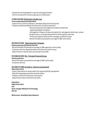 -Respondtoall Subrogationinquiriesandappeal letters
-Communicate withinsurance groupsonadailybasis
7/1996-09/1999-TPA/United Health Care
Team leader/ResearchSpecialist
-Supervisesix claimsexaminers,distribute dailyworkandreports
-Prepare weeklyworkloadsforthe work-at-home examiners
-ResearchSpecialist-Complete all medical anddental
appeals/predeterminations
-Subrogation-Prepare all documentationforsubrogationattorneys,review
accidentcases,correspondingwiththe otherpartiesattorney
-Technical support-Assistclaimsmanagerondifficultcases
-BenefitAnalyst-processedanaverage of 200 claimsdaily
06/1993-07/1996 CignaInsurance Company
ClaimsExaminer/CustomerService
-BenefitAnalyst-Processedanaverage of 300 paperlessclaimsdaily
-CustomerService-Quote benefitsandsolvesanyclaimissues
-Adjustclaimsinwhichwere processedincorrectly
07/1988-06/1993-The Principal Financial Group
ClaimsExaminer
-BenefitAnalyst-processedanaverage of 100 claimsdaily
-CustomerService
05/1984-07/1988-Servidyne Systems Incorporated
Data Entry Clerk
-Inputinformationonwork ordersforrepairingHVACequipment
-Microfilminglarge quantitiesof workorders
-Produce monthendandyearend reports
-Adjustworkordersenteredincorrectly
Education:
HIAA-Part A & B
ICA
Dean Vaughn Medical Terminology
ICD-10
References:Available UponRequest
 