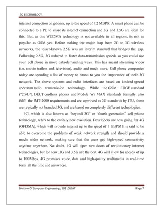 5G TECHNOLOGY


internet connection on phones, up to the speed of 7.2 MBPS. A smart phone can be
connected to a PC to share its internet connection and 3G and 3.5G are ideal for
this. But, as this WCDMA technology is not available in all regions, its not as
popular as GSM yet. Before making the major leap from 2G to 3G wireless
networks, the lesser-known 2.5G was an interim standard that bridged the gap.
Following 2.5G, 3G ushered in faster data-transmission speeds so you could use
your cell phone in more data-demanding ways. This has meant streaming video
(i.e. movie trailers and television), audio and much more. Cell phone companies
today are spending a lot of money to brand to you the importance of their 3G
network. The above systems and radio interfaces are based on kindred spread
spectrum radio      transmission       technology.   While   the GSM   EDGE standard
("2.9G"), DECT cordless phones and Mobile Wi MAX standards formally also
fulfil the IMT-2000 requirements and are approved as 3G standards by ITU, these
are typically not branded 3G, and are based on completely different technologies.
   4G, which is also known as “beyond 3G” or “fourth-generation” cell phone
technology, refers to the entirely new evolution. Developers are now going for 4G
(OFDMA), which will provide internet up to the speed of 1 GBPS! It is said to be
able to overcome the problems of weak network strength and should provide a
much wider network, making sure that the users get high-speed connectivity
anytime anywhere. No doubt, 4G will open new doors of revolutionary internet
technologies, but for now, 3G and 3.5G are the best. 4G will allow for speeds of up
to 100Mbps. 4G promises voice, data and high-quality multimedia in real-time
form all the time and anywhere.




Division Of Computer Engineering , SOE ,CUSAT                                  Page 7
 
