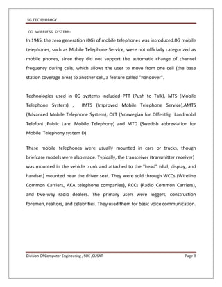 5G TECHNOLOGY

 0G WIRELESS SYSTEM:-
In 1945, the zero generation (0G) of mobile telephones was introduced.0G mobile
telephones, such as Mobile Telephone Service, were not officially categorized as
mobile phones, since they did not support the automatic change of channel
frequency during calls, which allows the user to move from one cell (the base
station coverage area) to another cell, a feature called "handover".


Technologies used in 0G systems included PTT (Push to Talk), MTS (Mobile
Telephone System) ,             IMTS (Improved Mobile Telephone Service),AMTS
(Advanced Mobile Telephone System), OLT (Norwegian for Offentlig Landmobil
Telefoni ,Public Land Mobile Telephony) and MTD (Swedish abbreviation for
Mobile Telephony system D).

These mobile telephones were usually mounted in cars or trucks, though
briefcase models were also made. Typically, the transceiver (transmitter receiver)
was mounted in the vehicle trunk and attached to the "head" (dial, display, and
handset) mounted near the driver seat. They were sold through WCCs (Wireline
Common Carriers, AKA telephone companies), RCCs (Radio Common Carriers),
and two-way radio dealers. The primary users were loggers, construction
foremen, realtors, and celebrities. They used them for basic voice communication.




Division Of Computer Engineering , SOE ,CUSAT                                Page 8
 