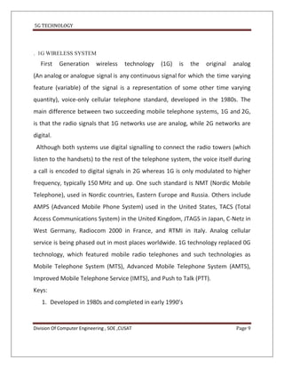 5G TECHNOLOGY




. 1G WIRELESS SYSTEM
   First   Generation       wireless     technology   (1G)   is   the   original   analog
(An analog or analogue signal is any continuous signal for which the time varying
feature (variable) of the signal is a representation of some other time varying
quantity), voice-only cellular telephone standard, developed in the 1980s. The
main difference between two succeeding mobile telephone systems, 1G and 2G,
is that the radio signals that 1G networks use are analog, while 2G networks are
digital.
 Although both systems use digital signalling to connect the radio towers (which
listen to the handsets) to the rest of the telephone system, the voice itself during
a call is encoded to digital signals in 2G whereas 1G is only modulated to higher
frequency, typically 150 MHz and up. One such standard is NMT (Nordic Mobile
Telephone), used in Nordic countries, Eastern Europe and Russia. Others include
AMPS (Advanced Mobile Phone System) used in the United States, TACS (Total
Access Communications System) in the United Kingdom, JTAGS in Japan, C-Netz in
West Germany, Radiocom 2000 in France, and RTMI in Italy. Analog cellular
service is being phased out in most places worldwide. 1G technology replaced 0G
technology, which featured mobile radio telephones and such technologies as
Mobile Telephone System (MTS), Advanced Mobile Telephone System (AMTS),
Improved Mobile Telephone Service (IMTS), and Push to Talk (PTT).
Keys:
   1. Developed in 1980s and completed in early 1990’s


Division Of Computer Engineering , SOE ,CUSAT                                       Page 9
 