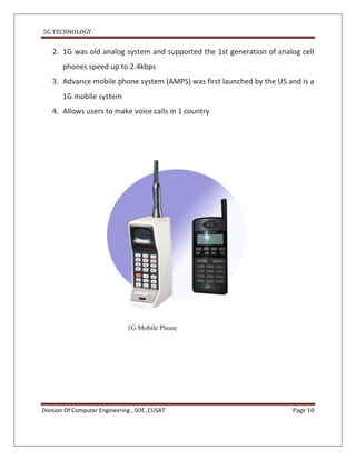 5G TECHNOLOGY


   2. 1G was old analog system and supported the 1st generation of analog cell
       phones speed up to 2.4kbps
   3. Advance mobile phone system (AMPS) was first launched by the US and is a
       1G mobile system
   4. Allows users to make voice calls in 1 country




                               1G Mobile Phone




Division Of Computer Engineering , SOE ,CUSAT                          Page 10
 