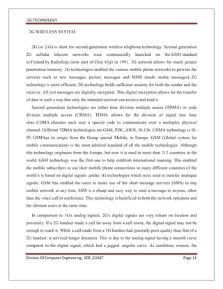 5G TECHNOLOGY

 2G WIRELESS SYSTEM


     2G (or 2-G) is short for second-generation wireless telephone technology. Second generation
2G     cellular   telecom   networks   were     commercially    launched    on   the GSM standard
in Finland by Radiolinja (now part of Elisa Oyj) in 1991. 2G network allows for much greater
penetration intensity. 2G technologies enabled the various mobile phone networks to provide the
services such as text messages, picture messages and MMS (multi media messages). 2G
technology is more efficient. 2G technology holds sufficient security for both the sender and the
receiver. All text messages are digitally encrypted. This digital encryption allows for the transfer
of data in such a way that only the intended receiver can receive and read it.
     Second generation technologies are either time division multiple access (TDMA) or code
division multiple access (CDMA). TDMA allows for the division of signal into time
slots. CDMA allocates each user a special code to communicate over a multiplex physical
channel. Different TDMA technologies are GSM, PDC, iDEN, IS-136. CDMA technology is IS-
95. GSM has its origin from the Group special Mobile, in Europe. GSM (Global system for
mobile communication) is the most admired standard of all the mobile technologies. Although
this technology originates from the Europe, but now it is used in more than 212 countries in the
world. GSM technology was the first one to help establish international roaming. This enabled
the mobile subscribers to use their mobile phone connections in many different countries of the
world’s is based on digital signals ,unlike 1G technologies which were used to transfer analogue
signals. GSM has enabled the users to make use of the short message services (SMS) to any
mobile network at any time. SMS is a cheap and easy way to send a message to anyone, other
than the voice call or conference. This technology is beneficial to both the network operators and
the ultimate users at the same time.

     In comparison to 1G's analog signals, 2G's digital signals are very reliant on location and
proximity. If a 2G handset made a call far away from a cell tower, the digital signal may not be
enough to reach it. While a call made from a 1G handset had generally poor quality than that of a
2G handset, it survived longer distances. This is due to the analog signal having a smooth curve
compared to the digital signal, which had a jagged, angular curve. As conditions worsen, the

Division Of Computer Engineering , SOE ,CUSAT                                               Page 11
 