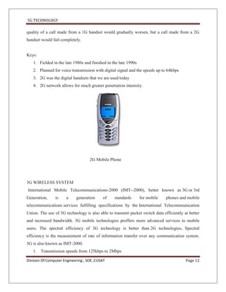 5G TECHNOLOGY

quality of a call made from a 1G handset would gradually worsen, but a call made from a 2G
handset would fail completely.


Keys:
   1. Fielded in the late 1980s and finished in the late 1990s
   2. Planned for voice transmission with digital signal and the speeds up to 64kbps
   3. 2G was the digital handsets that we are used today
   4. 2G network allows for much greater penetration intensity.




                                    2G Mobile Phone




3G WIRELESS SYSTEM
International Mobile Telecommunications-2000 (IMT--2000), better known as 3G or 3rd
Generation,     is    a     generation     of    standards       for mobile   phones and mobile
telecommunications services fulfilling specifications by the International Telecommunication
Union. The use of 3G technology is also able to transmit packet switch data efficiently at better
and increased bandwidth. 3G mobile technologies proffers more advanced services to mobile
users. The spectral efficiency of 3G technology is better than 2G technologies. Spectral
efficiency is the measurement of rate of information transfer over any communication system.
3G is also known as IMT-2000.
   1. Transmission speeds from 125kbps to 2Mbps

Division Of Computer Engineering , SOE ,CUSAT                                            Page 12
 