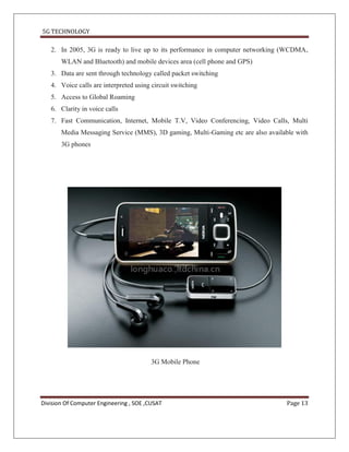 5G TECHNOLOGY

   2. In 2005, 3G is ready to live up to its performance in computer networking (WCDMA,
       WLAN and Bluetooth) and mobile devices area (cell phone and GPS)
   3. Data are sent through technology called packet switching
   4. Voice calls are interpreted using circuit switching
   5. Access to Global Roaming
   6. Clarity in voice calls
   7. Fast Communication, Internet, Mobile T.V, Video Conferencing, Video Calls, Multi
       Media Messaging Service (MMS), 3D gaming, Multi-Gaming etc are also available with
       3G phones




                                         3G Mobile Phone




Division Of Computer Engineering , SOE ,CUSAT                                     Page 13
 