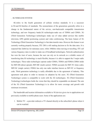 5G TECHNOLOGY




. 4G WIRELESS SYSTEM

   4G refers to the fourth generation of cellular wireless standards. It is a successor
to 3G and 2G families of standards. The nomenclature of the generations generally refers to a
change in the fundamental nature of the service, non-backwards compatible transmission
technology, and new frequency bands.3G technologies make use of TDMA and CDMA. 3G
(Third Generation Technology) technologies make use of value added services like mobile
television, GPS (global positioning system) and video conferencing. The basic feature of 3G
Technology (Third Generation Technology) is fast data transfer rates. However this feature is not
currently working properly because, ITU 200 is still making decision to fix the data rates. It is
expected that 2mbit/sec for stationary users, while 348kbits when moving or travelling. ITU sell
various frequency rates in order to make use of broadband technologies. Network authentication
has won the trust of users, because the user can rely on its network as a reliable source of
transferring data.3G technology is much flexible, because it is able to support the 5 major radio
technologies. These radio technologies operate under CDMA, TDMA and FDMA.CDMA holds
for IMT-DS (direct spread), IMT-MC (multi carrier). TDMA accounts for IMT-TC (time code),
IMT-SC (single carrier). FDMA has only one radio interface known as IMT-FC or frequency
code. Third generation technology is really affordable due to the agreement of industry. This
agreement took place in order to increase its adoption by the users. 3G (Third Generation
Technology) system is compatible to work with the 2G technologies. 3G (Third Generation
Technology) technologies holds the vision that they should be expandable on demand. The aim
of the 3G (Third Generation Technology) is to allow for more coverage and growth with
minimum investment.

   The bandwidth and location information available to 3G devices gives rise to applications not
previously available to mobile phone users. Some of the applications are:

   1. Mobile TV – a provider redirects a TV channel directly to the subscriber's phone where it
       can be watched.


Division Of Computer Engineering , SOE ,CUSAT                                            Page 14
 