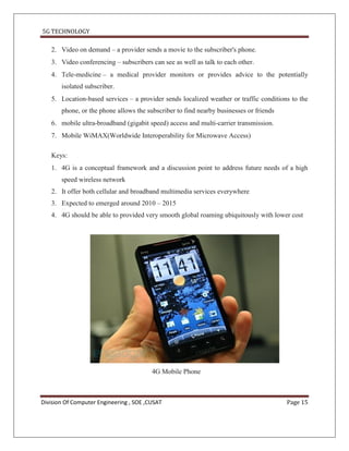 5G TECHNOLOGY

   2. Video on demand – a provider sends a movie to the subscriber's phone.
   3. Video conferencing – subscribers can see as well as talk to each other.
   4. Tele-medicine – a medical provider monitors or provides advice to the potentially
       isolated subscriber.
   5. Location-based services – a provider sends localized weather or traffic conditions to the
       phone, or the phone allows the subscriber to find nearby businesses or friends
   6. mobile ultra-broadband (gigabit speed) access and multi-carrier transmission.
   7. Mobile WiMAX(Worldwide Interoperability for Microwave Access)

   Keys:
   1. 4G is a conceptual framework and a discussion point to address future needs of a high
       speed wireless network
   2. It offer both cellular and broadband multimedia services everywhere
   3. Expected to emerged around 2010 – 2015
   4. 4G should be able to provided very smooth global roaming ubiquitously with lower cost




                                         4G Mobile Phone



Division Of Computer Engineering , SOE ,CUSAT                                           Page 15
 