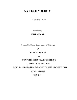 5G TECHNOLOGY

                   A SEMINAR REPORT




                       Submitted By

                    AMIT KUMAR




      In partial fulfillment for the award of the degree

                             Of

                  B-TECH DEGREE
                               In

       COMPUTER SCIENCE & ENGINEERING

              SCHOOL OF ENGINEERING

COCHIN UNIVERSITY OF SCIENCE AND TECHNOLOGY
                     KOCHI-682022
                       JULY 2011
 