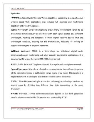 5G TECHNOLOGY

Symbols:-

WWWW: A World Wide Wireless Web is capable of supporting a comprehensive
wireless-based Web application that includes full graphics and multimedia
capability at beyond 4G speeds.
WDM: Wavelength Division Multiplexing allows many independent signals to be
transmitted simultaneously on one fiber with each signal located at a different
wavelength. Routing and detection of these signals require devices that are
wavelength selective, allowing for the transmission, recovery, or routing of
specific wavelengths in photonic networks.

WCDMA: Wideband CDMA is a technology for wideband digital radio
communications of multimedia and other capacity demanding applications. It is
adopted by ITU under the name IMT-2000 direct spread.

PSTN: Public Switched Telephone Network is a regular voice telephone network.

Spread Spectrum: It is a form of wireless communication in which the frequency
of the transmitted signal is deliberately varied over a wide range. This results in a
higher bandwidth of the signal than the one without varied frequency.

TDMA: Time Division Multiple Access is a technology for sharing a medium by
several users by dividing into different time slots transmitting at the same
frequency.

UMTS: Universal Mobile Telecommunications System is the third generation
mobile telephone standard in Europe that was proposed by ETSI.




Division Of Computer Engineering , SOE ,CUSAT                                 Page 18
 