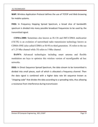5G TECHNOLOGY


WAP: Wireless Application Protocol defines the use of TCP/IP and Web browsing
for mobile systems.

FHSS: In Frequency Hopping Spread Spectrum, a broad slice of bandwidth
spectrum is divided into many possible broadcast frequencies to be used by the
transmitted signal.

  CDMA-2000: Sometimes also known as IS-136 and IMT-CDMA multicarrier
(1X/3X) is an evolution of narrowband radio transmission technology known as
CDMA-ONE (also called CDMA or IS-95) to third generation. 1X refers to the use
of 1.25 Mhz channel while 3X refers to 5 Mhz channel.

  DAWN: Advanced technologies including smart antenna and flexible
modulation are keys to optimize this wireless version of reconfigurable ad hoc
networks.

DSSS: In Direct Sequence Spread Spectrum, the data stream to be transmitted is
divided into small pieces, each of which is allocated a frequency channel. Then
the data signal is combined with a higher data rate bit sequence known as
“chipping code” that divides the data according to a spreading ratio, thus allowing
a resistance from interference during transmission




Division Of Computer Engineering , SOE ,CUSAT                               Page 19
 